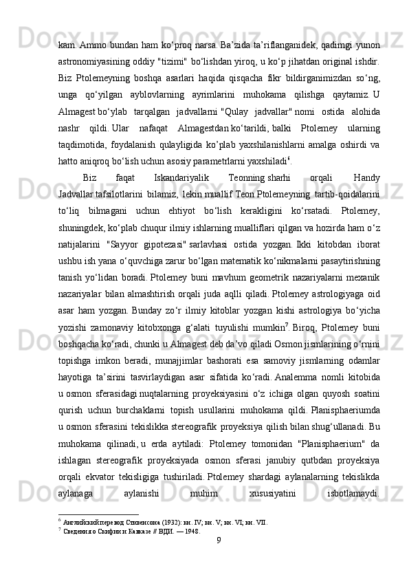 kam.   Ammo bundan ham  ko ‘ proq narsa.   Ba’zida ta’riflanganidek, qadimgi  yunon
astronomiyasining oddiy "tizimi" bo ‘ lishdan yiroq, u ko ‘ p jihatdan original ishdir.
Biz   Ptolemeyning   boshqa   asarlari   haqida   qisqacha   fikr   bildirganimizdan   so ‘ ng,
unga   qo ‘ yilgan   ayblovlarning   ayrimlarini   muhokama   qilishga   qaytamiz.   U
Almagest   bo ‘ ylab   tarqalgan   jadvallarni   "Qulay   jadvallar"   nomi   ostida   alohida
nashr   qildi.   Ular   nafaqat   Almagestdan   ko ‘ tarildi,   balki   Ptolemey   ularning
taqdimotida,   foydalanish   qulayligida   ko’plab   yaxshilanishlarni   amalga   oshirdi   va
hatto aniqroq bo ‘ lish uchun asosiy parametrlarni yaxshiladi 6
.  
Biz   faqat   Iskandariyalik   Teonning   sharhi   orqali     Handy
Jadvallar   tafsilotlarini   bilamiz,   lekin   muallif   Teon   Ptolemeyning   tartib-qoidalarini
to ‘ liq   bilmagani   uchun   ehtiyot   bo ‘ lish   kerakligini   ko ‘ rsatadi.   Ptolemey,
shuningdek, ko ‘ plab chuqur ilmiy ishlarning mualliflari qilgan va hozirda ham o ‘ z
natijalarini   "Sayyor   gipotezasi"   sarlavhasi   ostida   yozgan.   Ikki   kitobdan   iborat
ushbu ish yana o ‘ quvchiga zarur bo ‘ lgan matematik ko ‘ nikmalarni pasaytirishning
tanish   yo ‘ lidan   boradi.   Ptolemey   buni   mavhum   geometrik   nazariyalarni   mexanik
nazariyalar   bilan   almashtirish   orqali   juda   aqlli   qiladi.   Ptolemey   astrologiyaga   oid
asar   ham   yozgan.   Bunday   zo ‘ r   ilmiy   kitoblar   yozgan   kishi   astrologiya   bo ‘ yicha
yozishi   zamonaviy   kitobxonga   g ‘ alati   tuyulishi   mumkin 7
.   Biroq,   Ptolemey   buni
boshqacha ko ‘ radi, chunki u   Almagest deb da’vo qiladi Osmon jismlarining o ‘ rnini
topishga   imkon   beradi,   munajjimlar   bashorati   esa   samoviy   jismlarning   odamlar
hayotiga   ta’sirini   tasvirlaydigan   asar   sifatida   ko ‘ radi.   Analemma   nomli   kitobida
u   osmon   sferasidagi   nuqtalarning   proyeksiyasini   o ‘ z   ichiga   olgan   quyosh   soatini
qurish   uchun   burchaklarni   topish   usullarini   muhokama   qildi.   Planisphaeriumda
u   osmon   sferasini   tekislikka   stereografik   proyeksiya   qilish   bilan   shug ‘ ullanadi.   Bu
muhokama   qilinadi,   u   erda   aytiladi:   Ptolemey   tomonidan   "Planisphaerium"   da
ishlagan   stereografik   proyeksiyada   osmon   sferasi   janubiy   qutbdan   proyeksiya
orqali   ekvator   tekisligiga   tushiriladi.   Ptolemey   shardagi   aylanalarning   tekislikda
aylanaga   aylanishi   muhim   xususiyatini   isbotlamaydi.
6
  Английский перевод Стивенсона (1932):   кн. IV ;   кн. V ;   кн. VI ;   кн. VII .
7
  Сведения о Скифии и Кавказе // ВДИ.   — 1948.  
9 