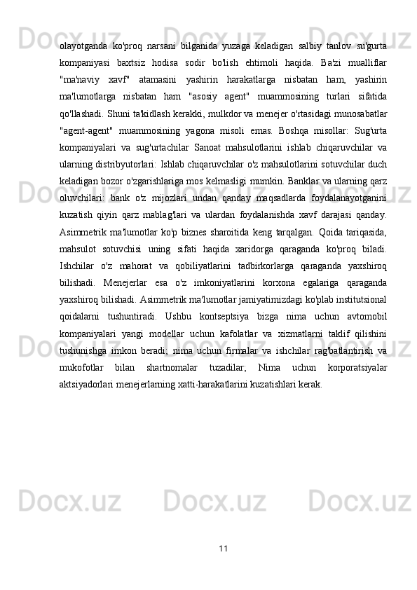 olayotganda   ko'proq   narsani   bilganida   yuzaga   keladigan   salbiy   tanlov   su'gurta
kompaniyasi   baxtsiz   hodisa   sodir   bo'lish   ehtimoli   haqida.   Ba'zi   mualliflar
"ma'naviy   xavf"   atamasini   yashirin   harakatlarga   nisbatan   ham,   yashirin
ma'lumotlarga   nisbatan   ham   "asosiy   agent"   muammosining   turlari   sifatida
qo'llashadi. Shuni ta'kidlash kerakki, mulkdor va menejer o'rtasidagi munosabatlar
"agent-agent"   muammosining   yagona   misoli   emas.   Boshqa   misollar:   Sug'urta
kompaniyalari   va   sug'urtachilar   Sanoat   mahsulotlarini   ishlab   chiqaruvchilar   va
ularning distribyutorlari: Ishlab chiqaruvchilar o'z mahsulotlarini sotuvchilar duch
keladigan bozor o'zgarishlariga mos kelmasligi mumkin. Banklar va ularning qarz
oluvchilari:   bank   o'z   mijozlari   undan   qanday   maqsadlarda   foydalanayotganini
kuzatish   qiyin   qarz   mablag'lari   va   ulardan   foydalanishda   xavf   darajasi   qanday.
Asimmetrik   ma'lumotlar   ko'p   biznes   sharoitida   keng   tarqalgan.   Qoida   tariqasida,
mahsulot   sotuvchisi   uning   sifati   haqida   xaridorga   qaraganda   ko'proq   biladi.
Ishchilar   o'z   mahorat   va   qobiliyatlarini   tadbirkorlarga   qaraganda   yaxshiroq
bilishadi.   Menejerlar   esa   o'z   imkoniyatlarini   korxona   egalariga   qaraganda
yaxshiroq bilishadi. Asimmetrik ma'lumotlar jamiyatimizdagi ko'plab institutsional
qoidalarni   tushuntiradi.   Ushbu   kontseptsiya   bizga   nima   uchun   avtomobil
kompaniyalari   yangi   modellar   uchun   kafolatlar   va   xizmatlarni   taklif   qilishini
tushunishga   imkon   beradi;   nima   uchun   firmalar   va   ishchilar   rag'batlantirish   va
mukofotlar   bilan   shartnomalar   tuzadilar;   Nima   uchun   korporatsiyalar
aktsiyadorlari menejerlarning xatti-harakatlarini kuzatishlari kerak.
11 