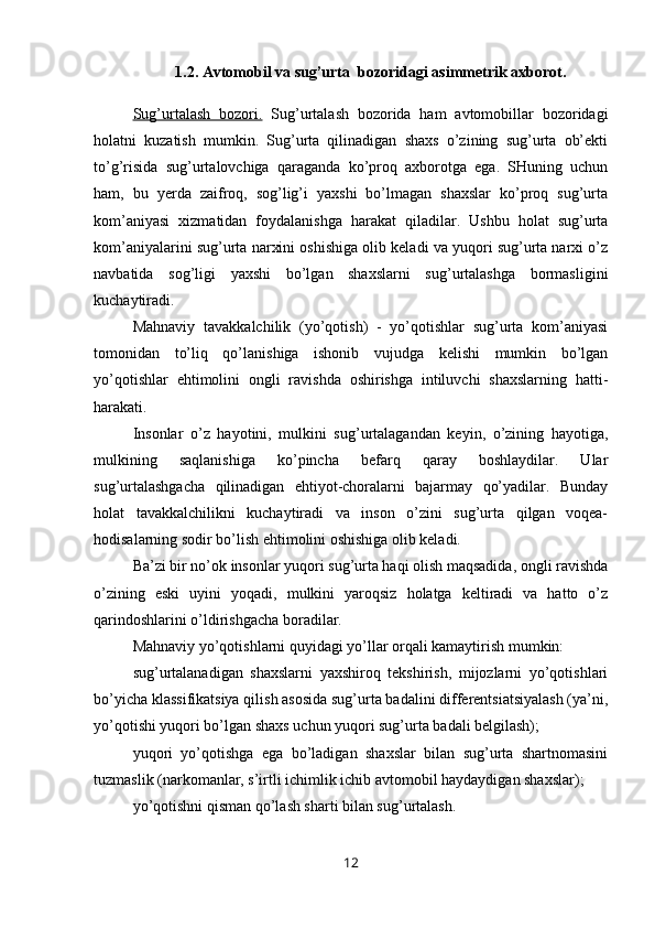 1.2. Avtomobil va sug’urta  bozoridagi asimmetrik axborot.
Sug’urtalash   bozori.   Sug’urtalash   bozorida   ham   avtomobillar   bozoridagi
holatni   kuzatish   mumkin.   Sug’urta   qilinadigan   shaxs   o’zining   sug’urta   ob’ekti
to’g’risida   sug’urtalovchiga   qaraganda   ko’proq   axborotga   ega.   SHuning   uchun
ham,   bu   yerda   zaifroq,   sog’lig’i   yaxshi   bo’lmagan   shaxslar   ko’proq   sug’urta
kom’aniyasi   xizmatidan   foydalanishga   harakat   qiladilar.   Ushbu   holat   sug’urta
kom’aniyalarini sug’urta narxini oshishiga olib keladi va yuqori sug’urta narxi o’z
navbatida   sog’ligi   yaxshi   bo’lgan   shaxslarni   sug’urtalashga   bormasligini
kuchaytiradi.
Mahnaviy   tavakkalchilik   (yo’qotish)   -   yo’qotishlar   sug’urta   kom’aniyasi
tomonidan   to’liq   qo’lanishiga   ishonib   vujudga   kelishi   mumkin   bo’lgan
yo’qotishlar   ehtimolini   ongli   ravishda   oshirishga   intiluvchi   shaxslarning   hatti-
harakati.
Insonlar   o’z   hayotini,   mulkini   sug’urtalagandan   keyin,   o’zining   hayotiga,
mulkining   saqlanishiga   ko’pincha   befarq   qaray   boshlaydilar.   Ular
sug’urtalashgacha   qilinadigan   ehtiyot-choralarni   bajarmay   qo’yadilar.   Bunday
holat   tavakkalchilikni   kuchaytiradi   va   inson   o’zini   sug’urta   qilgan   voqea-
hodisalarning sodir bo’lish ehtimolini oshishiga olib keladi.
Ba’zi bir no’ok insonlar yuqori sug’urta haqi olish maqsadida, ongli ravishda
o’zining   eski   uyini   yoqadi,   mulkini   yaroqsiz   holatga   keltiradi   va   hatto   o’z
qarindoshlarini o’ldirishgacha boradilar.
Mahnaviy yo’qotishlarni quyidagi yo’llar orqali kamaytirish mumkin:
sug’urtalanadigan   shaxslarni   yaxshiroq   tekshirish,   mijozlarni   yo’qotishlari
bo’yicha klassifikatsiya qilish asosida sug’urta badalini differentsiatsiyalash (ya’ni,
yo’qotishi yuqori bo’lgan shaxs uchun yuqori sug’urta badali belgilash);
yuqori   yo’qotishga   ega   bo’ladigan   shaxslar   bilan   sug’urta   shartnomasini
tuzmaslik (narkomanlar, s’irtli ichimlik ichib avtomobil haydaydigan shaxslar);
yo’qotishni qisman qo’lash sharti bilan sug’urtalash.
12 