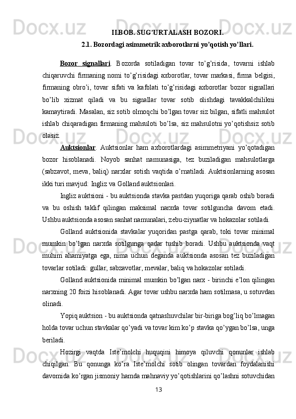 II.BOB. SUG’URTALASH BOZORI.
2.1. Bozordagi asimmetrik axborotlarni yo’qotish yo’llari.
Bozor   signallari .   Bozorda   sotiladigan   tovar   to’g’risida,   tovarni   ishlab
chiqaruvchi  firmaning  nomi  to’g’risidagi   axborotlar,  tovar   markasi,  firma  belgisi,
firmaning   obro’i,   tovar   sifati   va   kafolati   to’g’risidagi   axborotlar   bozor   signallari
bo’lib   xizmat   qiladi   va   bu   signallar   tovar   sotib   olishdagi   tavakkalchilikni
kamaytiradi. Masalan, siz sotib olmoqchi bo’lgan tovar siz bilgan, sifatli mahsulot
ishlab  chiqaradigan  firmaning  mahsuloti   bo’lsa,   siz   mahsulotni   yo’qotishsiz  sotib
olasiz.
Auktsionlar .   Auktsionlar   ham   axborotlardagi   asimmetriyani   yo’qotadigan
bozor   hisoblanadi.   Noyob   sanhat   namunasiga,   tez   buziladigan   mahsulotlarga
(sabzavot,   meva,   baliq)   narxlar   sotish   vaqtida   o’rnatiladi.  Auktsionlarning   asosan
ikki turi mavjud: Ingliz va Golland auktsionlari.
Ingliz auktsioni - bu auktsionda stavka pastdan yuqoriga qarab oshib boradi
va   bu   oshish   taklif   qilingan   maksimal   narxda   tovar   sotilguncha   davom   etadi.
Ushbu auktsionda asosan sanhat namunalari, zebu-ziynatlar va hokazolar sotiladi.
Golland   auktsionida   stavkalar   yuqoridan   pastga   qarab,   toki   tovar   minimal
mumkin   bo’lgan   narxda   sotilgunga   qadar   tushib   boradi.   Ushbu   auktsionda   vaqt
muhim   ahamiyatga   ega,   nima   uchun   deganda   auktsionda   asosan   tez   buziladigan
tovarlar sotiladi: gullar, sabzavotlar, mevalar, baliq va hokazolar sotiladi.
Golland auktsionida minimal mumkin bo’lgan narx - birinchi e’lon qilingan
narxning 20 foizi hisoblanadi. Agar tovar ushbu narxda ham sotilmasa, u sotuvdan
olinadi.
Yopiq auktsion - bu auktsionda qatnashuvchilar bir-biriga bog’liq bo’lmagan
holda tovar uchun stavkalar qo’yadi va tovar kim ko’p stavka qo’ygan bo’lsa, unga
beriladi.
Hozirgi   vaqtda   Iste’molchi   huquqini   himoya   qiluvchi   qonunlar   ishlab
chiqilgan.   Bu   qonunga   ko’ra   Iste’molchi   sotib   olingan   tovardan   foydalanishi
davomida ko’rgan jismoniy hamda mahnaviy yo’qotishlarini qo’lashni sotuvchidan
13 