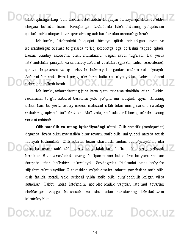 talab   qilishga   haqi   bor.   Lekin,   Iste’molchi   huquqini   himoya   qilishda   ob’ektiv
chegara   bo’lishi   lozim.   Rivojlangan   davlatlarda   Iste’molchining   yo’qotishini
qo’lash sotib olingan tovar qiymatining uch barobaridan oshmasligi kerak.
Ma’lumki,   Iste’molchi   huquqini   himoya   qilish   sotiladigan   tovar   va
ko’rsatiladigan   xizmat   to’g’risida   to’liq   axborotga   ega   bo’lishni   taqozo   qiladi.
Lekin,   bunday   axborotni   olish   mumkinmi,   degan   savol   tug’iladi.   Bu   yerda
Iste’molchilar jamiyati va ommaviy axborot vositalari (gazeta, radio, televidenie),
qonun   chiqaruvchi   va   ijro   etuvchi   hokimiyat   organlari   muhim   rol   o’ynaydi.
Axborot   berishda   firmalarning   o’zi   ham   katta   rol   o’ynaydilar.   Lekin,   axborot
uchun haq to’lash kerak.
Ma’lumki,   axborotlarning   juda   katta   qismi   reklama   shaklida   keladi.   Lekin,
reklamalar   to’g’ri   axborot   beradimi   yoki   yo’qmi   uni   aniqlash   qiyin.   SHuning
uchun   ham   bu   yerda   asosiy   mezon   mahsulot   sifati   bilan   uning   narxi   o’rtasidagi
nisbatning   optimal   bo’lishidadir.   Ma’lumki,   mahsulot   sifatining   oshishi,   uning
narxini oshiradi.
Olib   sotarlik   va   uning   iqtisodiyotdagi   o’rni.   Olib   sotarlik   (savdogarlar)
deganda, foyda olish maqsadida  biror  tovarni  sotib olib, uni  yuqori  narxda sotish
faoliyati   tushuniladi.   Olib   sotarlar   bozor   sharoitida   muhim   rol   o’ynaydilar,   ular
ortiqcha   tovarni   sotib   olib,   qaerda   unga   talab   ko’p   bo’lsa,   o’sha   yerga   yetkazib
beradilar.   Bu   o’z   navbatida   tovarga   bo’lgan   narxni   butun   fazo   bo’yicha   ma’lum
darajada   tekis   bo’lishini   ta’minlaydi.   Savdogarlar   Iste’molni   vaqt   bo’yicha
siljishini ta’minlaydilar. Ular qishloq xo’jalik mahsulotlarini yoz faslida sotib olib,
qish   faslida   sotadi,   yoki   serhosil   yilda   sotib   olib,   qurg’oqchilik   kelgan   yilda
sotadilar.   Ushbu   holat   Iste’molni   mo’l-ko’lchilik   vaqtdan   iste’mol   tovarlari
cheklangan   vaqtga   ko’chiradi   va   shu   bilan   narxlarning   tekislashuvini
ta’minlaydilar.
14 