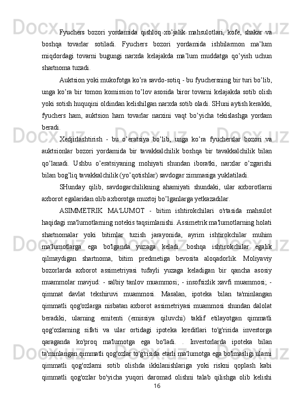 Fyuchers   bozori   yordamida   qishloq   xo’jalik   mahsulotlari,   kofe,   shakar   va
boshqa   tovarlar   sotiladi.   Fyuchers   bozori   yordamida   ishbilarmon   ma’lum
miqdordagi   tovarni   bugungi   narxda   kelajakda   ma’lum   muddatga   qo’yish   uchun
shartnoma tuzadi.
Auktsion yoki mukofotga ko’ra savdo-sotiq - bu fyuchersning bir turi bo’lib,
unga ko’ra bir tomon komission to’lov asosida biror tovarni kelajakda sotib olish
yoki sotish huquqini oldindan kelishilgan narxda sotib oladi. SHuni aytish kerakki,
fyuchers   ham,   auktsion   ham   tovarlar   narxini   vaqt   bo’yicha   tekislashga   yordam
beradi.
Xedjirlashtirish   -   bu   o’eratsiya   bo’lib,   unga   ko’ra   fyucherslar   bozori   va
auktsionlar   bozori   yordamida   bir   tavakkalchilik   boshqa   bir   tavakkalchilik   bilan
qo’lanadi.   Ushbu   o’eratsiyaning   mohiyati   shundan   iboratki,   narxlar   o’zgarishi
bilan bog’liq tavakkalchilik (yo’qotishlar) savdogar zimmasiga yuklatiladi.
SHunday   qilib,   savdogarchilikning   ahamiyati   shundaki,   ular   axborotlarni
axborot egalaridan olib axborotga muxtoj bo’lganlarga yetkazadilar.
ASIMMETRIK   MA'LUMOT   -   bitim   ishtirokchilari   o'rtasida   mahsulot
haqidagi ma'lumotlarning notekis taqsimlanishi. Assimetrik ma'lumotlarning holati
shartnomalar   yoki   bitimlar   tuzish   jarayonida,   ayrim   ishtirokchilar   muhim
ma'lumotlarga   ega   bo'lganda   yuzaga   keladi.   boshqa   ishtirokchilar   egalik
qilmaydigan   shartnoma,   bitim   predmetiga   bevosita   aloqadorlik.   Moliyaviy
bozorlarda   axborot   assimetriyasi   tufayli   yuzaga   keladigan   bir   qancha   asosiy
muammolar   mavjud:   -   salbiy   tanlov   muammosi;   -   insofsizlik   xavfi   muammosi;   -
qimmat   davlat   tekshiruvi   muammosi.   Masalan,   ipoteka   bilan   ta'minlangan
qimmatli   qog'ozlarga   nisbatan   axborot   assimetriyasi   muammosi   shundan   dalolat
beradiki,   ularning   emitenti   (emissiya   qiluvchi)   taklif   etilayotgan   qimmatli
qog'ozlarning   sifati   va   ular   ortidagi   ipoteka   kreditlari   to'g'risida   investorga
qaraganda   ko'proq   ma'lumotga   ega   bo'ladi.   .   Investorlarda   ipoteka   bilan
ta'minlangan qimmatli qog'ozlar to'g'risida etarli ma'lumotga ega bo'lmasligi ularni
qimmatli   qog'ozlarni   sotib   olishda   ikkilanishlariga   yoki   riskni   qoplash   kabi
qimmatli   qog'ozlar   bo'yicha   yuqori   daromad   olishni   talab   qilishga   olib   kelishi
16 