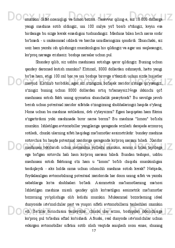 mumkin. Sifat  noaniqligi va limon bozori. Tasavvur  qiling-a, siz 10 000 dollarga
yangi   mashina   sotib   oldingiz,   uni   100   milya   yo'l   bosib   o'tdingiz,   keyin   esa
birdaniga bu sizga kerak emasligini tushundingiz. Mashina bilan hech narsa sodir
bo'lmadi - u mukammal ishladi va barcha umidlaringizni qondirdi. Shunchaki, siz
usiz ham yaxshi ish qilishingiz mumkinligini his qildingiz va agar uni saqlasangiz,
ko'proq narsaga erishasiz. boshqa narsalar uchun pul. 
Shunday qilib, siz ushbu mashinani  sotishga  qaror qildingiz. Buning uchun
qanday  daromad  kutish  mumkin? Ehtimol,  8000 dollardan  oshmaydi,  hatto yangi
bo'lsa ham, atigi 100 mil bor va uni boshqa birovga o'tkazish uchun sizda hujjatlar
mavjud. Ko'rinib  turibdiki, agar   siz  o'zingizni   bo'lajak  xaridor  o'rniga  qo'ysangiz,
o'zingiz   buning   uchun   8000   dollardan   ortiq   to'lamaysiz.Nega   ikkinchi   qo'l
mashinani   sotish   fakti   uning   qiymatini   shunchalik   pasaytiradi?   Bu   savolga   javob
berish uchun potentsial xaridor sifatida o'zingizning shubhalaringiz haqida o'ylang.
Nima uchun bu mashina sotiladimi, deb o'ylaysizmi? Egasi  haqiqatan ham fikrini
o'zgartirdimi   yoki   mashinada   biror   narsa   bormi?   Bu   mashina   "limon"   bo'lishi
mumkin. Ishlatilgan avtomobillar yangilariga qaraganda sezilarli darajada arzonroq
sotiladi, chunki ularning sifati haqidagi ma'lumotlar assimetrikdir: bunday mashina
sotuvchisi bu haqda potentsial xaridorga qaraganda ko'proq narsani biladi. Xaridor
mashinani   tekshirish   uchun   mexanikni   yollashi   mumkin,   ammo   u   bilan   tajribaga
ega   bo'lgan   sotuvchi   hali   ham   ko'proq   narsani   biladi.   Bundan   tashqari,   ushbu
mashinani   sotish   faktining   o'zi   ham   u   "limon"   bo'lib   chiqishi   mumkinligini
tasdiqlaydi   -   aks   holda   nima   uchun   ishonchli   mashina   sotish   kerak?   Natijada,
foydalanilgan avtomobilning potentsial xaridorida har doim uning sifati va yaxshi
sabablarga   ko'ra   shubhalari   bo'ladi.   Asimmetrik   ma'lumotlarning   ma'nosi
Ishlatilgan   mashina   misoli   qanday   qilib   ko'rsatilgan   assimetrik   ma'lumotlar
bozorning   yo'qolishiga   olib   kelishi   mumkin.   Mukammal   bozorlarning   ideal
dunyosida   iste'molchilar   past   va   yuqori   sifatli   avtomobillarni   tanlashlari   mumkin
edi.   Ba'zilar   birinchisini   tanlaydilar,   chunki   ular   arzon,   boshqalari   ikkinchisiga
ko'proq   pul   to'lashni   afzal   ko'rishadi.   Afsuski,   real   dunyoda   iste'molchilar   uchun
eskirgan   avtomobillar   sifatini   sotib   olish   vaqtida   aniqlash   oson   emas,   shuning
17 