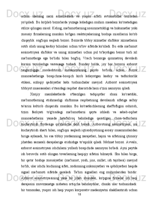 uchun   ularning   narxi   arzonlashadi   va   yuqori   sifatli   avtomobillar   bozordan
yo'qoladi. Bu ko'plab bozorlarda yuzaga keladigan muhim masalani  ko'rsatadigan
stilize qilingan misol. Keling, ma'lumotlarning nosimmetrikligi va hukumatlar yoki
xususiy   firmalarning   mumkin   bo'lgan   reaktsiyalarining   boshqa   misollarini   ko'rib
chiqaylik. sog'liqni saqlash bozori. Bozorda tibbiy xizmatlar shifokor xizmatlarini
sotib olish uning kasbiy bilimlari uchun to'lov sifatida ko'riladi. Bu erda ma'lumot
assimetriyasi   shifokor   va   uning   xizmatlari   uchun   pul   to'laydigan   bemor   turli   xil
ma'lumotlarga   ega   bo'lishi   bilan   bog'liq.   Vrach   bemorga   qimmatroq   davolash
kursini   tayinlashga   vasvasaga   tushadi.   Bunday   holda,   joy   bor   bozorni   axborot
tengsizligiga   moslashtirish   mexanizmining   paydo   bo'lishi   uchun.   Bozor
munosabatlariga   bosqichma-bosqich   kirib   kelayotgan   kasbiy   va   tadbirkorlik
etikasi,   axloqiy   qadriyatlar   kabi   tushunchalar   mavjud.   Axborot   assimetriyasi
tibbiyot muassasalari o'rtasidagi raqobat sharoitida ham o'zini namoyon qiladi. 
Xorijiy   mamlakatlarda   o'tkazilgan   tadqiqotlar   shuni   ko'rsatdiki,
ma'lumotlarning   etishmasligi   shifoxona   raqobatining   davolanish   sifatiga   salbiy
ta'sirini   keltirib   chiqarishi   mumkin.   Bu   ko'rsatkichlarning   shaffofligini   oshirish,
tizim   faoliyati   to'g'risidagi   ma'lumotlarni   qayta   ishlash   va   sabab-oqibat
munosabatlarini   yanada   batafsilroq   baholashga   qaratilgan   chora-tadbirlarni
kuchaytirish   foydasiga   qo'shimcha   dalil   beradi.   Axborotning   assimetriyasi,   uni
kuchaytirish sharti bilan, sog'liqni saqlash iqtisodiyotining asosiy muammolaridan
biriga aylanadi,  bu esa  tibbiy yordamning xarajatlari, hajmi  va sifatining ijtimoiy
jihatdan samarali  darajalariga erishishga to'sqinlik qiladi. Mehnat  bozori. Avvalo,
axborot assimetriyasi ishchilarni yollash bosqichida namoyon bo'ladi. Ayni paytda
ish beruvchi  sotib olingan tovarlarning haqiqiy sifatini bilmaydi. Shu bilan birga,
bir   qator   boshqa   xususiyatlar   (ma'lumot,   yosh,   jins,   millat,   ish   tajribasi)   mavjud
bo'lib, ular ishchi kuchining sifati, xodimning imkoniyatlari va qobiliyatlari haqida
signal   ma'lumoti   sifatida   qaraladi.   Ta'lim   signallari   eng   muhimlaridan   biridir.
Axborot   assimetriyasining   yana   bir   jihati   shundaki,   ko'pgina   firmalar   ish   haqi
darajasini   muvozanatga   nisbatan   ortiqcha   baholaydilar,   chunki   ular   tushunishadi:
bir tomondan, yuqori ish haqi yuqori korporativ madaniyatni shakllantirish uchun
18 