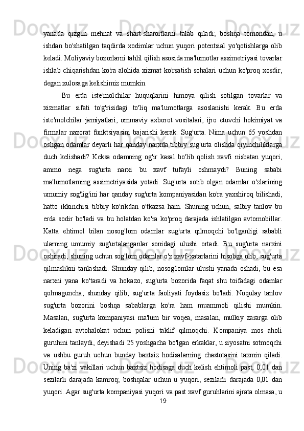 yanada   qizg'in   mehnat   va   shart-sharoitlarni   talab   qiladi;   boshqa   tomondan,   u
ishdan   bo'shatilgan   taqdirda   xodimlar   uchun   yuqori   potentsial   yo'qotishlarga   olib
keladi. Moliyaviy bozorlarni tahlil qilish asosida ma'lumotlar assimetriyasi tovarlar
ishlab chiqarishdan ko'ra alohida xizmat ko'rsatish  sohalari  uchun ko'proq xosdir,
degan xulosaga kelishimiz mumkin. 
Bu   erda   iste'molchilar   huquqlarini   himoya   qilish   sotilgan   tovarlar   va
xizmatlar   sifati   to'g'risidagi   to'liq   ma'lumotlarga   asoslanishi   kerak.   Bu   erda
iste'molchilar   jamiyatlari,   ommaviy   axborot   vositalari,   ijro   etuvchi   hokimiyat   va
firmalar   nazorat   funktsiyasini   bajarishi   kerak.   Sug'urta.   Nima   uchun   65   yoshdan
oshgan odamlar deyarli har qanday narxda tibbiy sug'urta olishda qiyinchiliklarga
duch   kelishadi?   Keksa   odamning   og'ir   kasal   bo'lib   qolish   xavfi   nisbatan   yuqori,
ammo   nega   sug'urta   narxi   bu   xavf   tufayli   oshmaydi?   Buning   sababi
ma'lumotlarning   assimetriyasida   yotadi.   Sug'urta   sotib   olgan   odamlar   o'zlarining
umumiy sog'lig'ini  har qanday sug'urta kompaniyasidan ko'ra yaxshiroq bilishadi,
hatto   ikkinchisi   tibbiy   ko'rikdan   o'tkazsa   ham.   Shuning   uchun,   salbiy   tanlov   bu
erda   sodir   bo'ladi   va   bu   holatdan   ko'ra   ko'proq   darajada   ishlatilgan   avtomobillar.
Katta   ehtimol   bilan   nosog'lom   odamlar   sug'urta   qilmoqchi   bo'lganligi   sababli
ularning   umumiy   sug'urtalanganlar   sonidagi   ulushi   ortadi.   Bu   sug'urta   narxini
oshiradi, shuning uchun sog'lom odamlar o'z xavf-xatarlarini hisobga olib, sug'urta
qilmaslikni   tanlashadi.   Shunday   qilib,   nosog'lomlar   ulushi   yanada   oshadi,   bu   esa
narxni   yana   ko'taradi   va   hokazo,   sug'urta   bozorida   faqat   shu   toifadagi   odamlar
qolmaguncha;   shunday   qilib,   sug'urta   faoliyati   foydasiz   bo'ladi.   Noqulay   tanlov
sug'urta   bozorini   boshqa   sabablarga   ko'ra   ham   muammoli   qilishi   mumkin.
Masalan,   sug'urta   kompaniyasi   ma'lum   bir   voqea,   masalan,   mulkiy   zararga   olib
keladigan   avtohalokat   uchun   polisni   taklif   qilmoqchi.   Kompaniya   mos   aholi
guruhini tanlaydi, deyishadi 25 yoshgacha bo'lgan erkaklar, u siyosatni sotmoqchi
va   ushbu   guruh   uchun   bunday   baxtsiz   hodisalarning   chastotasini   taxmin   qiladi.
Uning   ba'zi   vakillari   uchun   baxtsiz   hodisaga   duch   kelish   ehtimoli   past,   0,01   dan
sezilarli   darajada   kamroq;   boshqalar   uchun   u   yuqori,   sezilarli   darajada   0,01   dan
yuqori. Agar sug'urta kompaniyasi yuqori va past xavf guruhlarini ajrata olmasa, u
19 