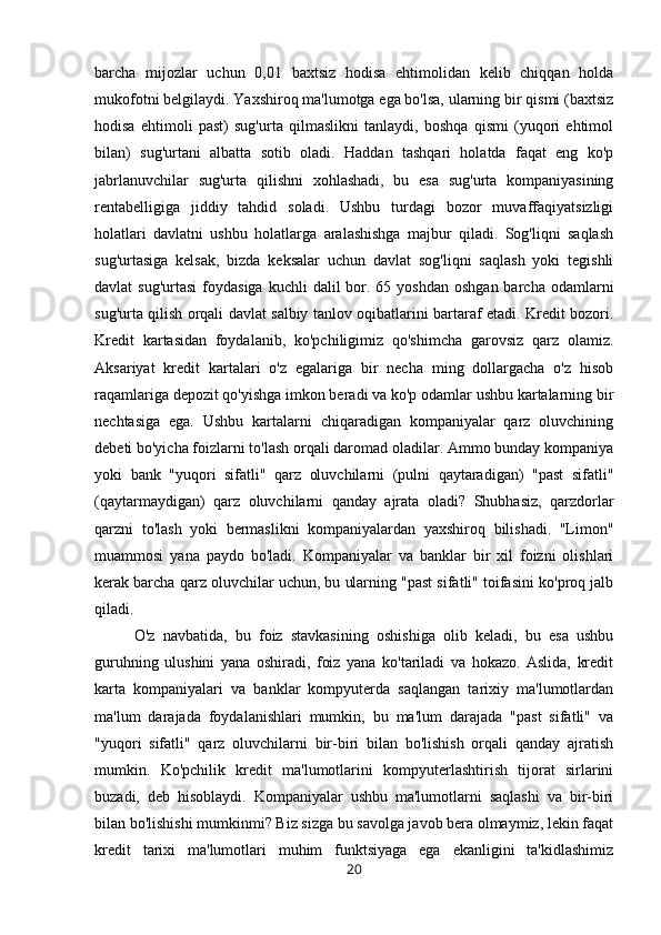 barcha   mijozlar   uchun   0,01   baxtsiz   hodisa   ehtimolidan   kelib   chiqqan   holda
mukofotni belgilaydi. Yaxshiroq ma'lumotga ega bo'lsa, ularning bir qismi (baxtsiz
hodisa   ehtimoli   past)   sug'urta   qilmaslikni   tanlaydi,   boshqa   qismi   (yuqori   ehtimol
bilan)   sug'urtani   albatta   sotib   oladi.   Haddan   tashqari   holatda   faqat   eng   ko'p
jabrlanuvchilar   sug'urta   qilishni   xohlashadi,   bu   esa   sug'urta   kompaniyasining
rentabelligiga   jiddiy   tahdid   soladi.   Ushbu   turdagi   bozor   muvaffaqiyatsizligi
holatlari   davlatni   ushbu   holatlarga   aralashishga   majbur   qiladi.   Sog'liqni   saqlash
sug'urtasiga   kelsak,   bizda   keksalar   uchun   davlat   sog'liqni   saqlash   yoki   tegishli
davlat  sug'urtasi   foydasiga   kuchli  dalil   bor.  65 yoshdan  oshgan  barcha  odamlarni
sug'urta qilish orqali davlat salbiy tanlov oqibatlarini bartaraf etadi. Kredit bozori.
Kredit   kartasidan   foydalanib,   ko'pchiligimiz   qo'shimcha   garovsiz   qarz   olamiz.
Aksariyat   kredit   kartalari   o'z   egalariga   bir   necha   ming   dollargacha   o'z   hisob
raqamlariga depozit qo'yishga imkon beradi va ko'p odamlar ushbu kartalarning bir
nechtasiga   ega.   Ushbu   kartalarni   chiqaradigan   kompaniyalar   qarz   oluvchining
debeti bo'yicha foizlarni to'lash orqali daromad oladilar. Ammo bunday kompaniya
yoki   bank   "yuqori   sifatli"   qarz   oluvchilarni   (pulni   qaytaradigan)   "past   sifatli"
(qaytarmaydigan)   qarz   oluvchilarni   qanday   ajrata   oladi?   Shubhasiz,   qarzdorlar
qarzni   to'lash   yoki   bermaslikni   kompaniyalardan   yaxshiroq   bilishadi.   "Limon"
muammosi   yana   paydo   bo'ladi.   Kompaniyalar   va   banklar   bir   xil   foizni   olishlari
kerak barcha qarz oluvchilar uchun, bu ularning "past sifatli" toifasini ko'proq jalb
qiladi. 
O'z   navbatida,   bu   foiz   stavkasining   oshishiga   olib   keladi,   bu   esa   ushbu
guruhning   ulushini   yana   oshiradi,   foiz   yana   ko'tariladi   va   hokazo.   Aslida,   kredit
karta   kompaniyalari   va   banklar   kompyuterda   saqlangan   tarixiy   ma'lumotlardan
ma'lum   darajada   foydalanishlari   mumkin,   bu   ma'lum   darajada   "past   sifatli"   va
"yuqori   sifatli"   qarz   oluvchilarni   bir-biri   bilan   bo'lishish   orqali   qanday   ajratish
mumkin.   Ko'pchilik   kredit   ma'lumotlarini   kompyuterlashtirish   tijorat   sirlarini
buzadi,   deb   hisoblaydi.   Kompaniyalar   ushbu   ma'lumotlarni   saqlashi   va   bir-biri
bilan bo'lishishi mumkinmi? Biz sizga bu savolga javob bera olmaymiz, lekin faqat
kredit   tarixi   ma'lumotlari   muhim   funktsiyaga   ega   ekanligini   ta'kidlashimiz
20 