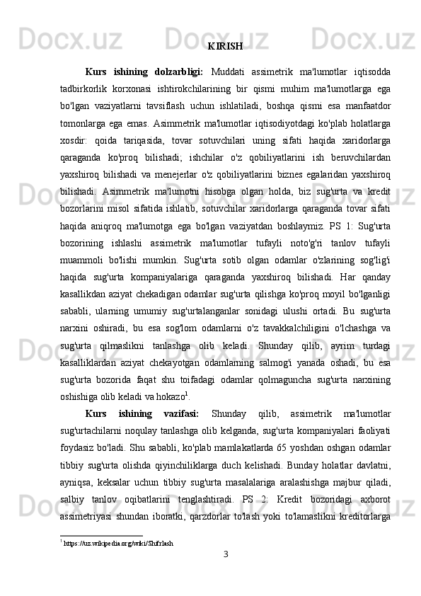 KIRISH
Kurs   ishining   dolzarbligi:   Muddati   assimetrik   ma'lumotlar   iqtisodda
tadbirkorlik   korxonasi   ishtirokchilarining   bir   qismi   muhim   ma'lumotlarga   ega
bo'lgan   vaziyatlarni   tavsiflash   uchun   ishlatiladi,   boshqa   qismi   esa   manfaatdor
tomonlarga   ega   emas.   Asimmetrik   ma'lumotlar   iqtisodiyotdagi   ko'plab   holatlarga
xosdir:   qoida   tariqasida,   tovar   sotuvchilari   uning   sifati   haqida   xaridorlarga
qaraganda   ko'proq   bilishadi;   ishchilar   o'z   qobiliyatlarini   ish   beruvchilardan
yaxshiroq   bilishadi   va   menejerlar   o'z   qobiliyatlarini   biznes   egalaridan   yaxshiroq
bilishadi.   Asimmetrik   ma'lumotni   hisobga   olgan   holda,   biz   sug'urta   va   kredit
bozorlarini   misol   sifatida   ishlatib,   sotuvchilar   xaridorlarga   qaraganda   tovar   sifati
haqida   aniqroq   ma'lumotga   ega   bo'lgan   vaziyatdan   boshlaymiz.   PS   1:   Sug'urta
bozorining   ishlashi   assimetrik   ma'lumotlar   tufayli   noto'g'ri   tanlov   tufayli
muammoli   bo'lishi   mumkin.   Sug'urta   sotib   olgan   odamlar   o'zlarining   sog'lig'i
haqida   sug'urta   kompaniyalariga   qaraganda   yaxshiroq   bilishadi.   Har   qanday
kasallikdan aziyat chekadigan odamlar  sug'urta qilishga  ko'proq moyil bo'lganligi
sababli,   ularning   umumiy   sug'urtalanganlar   sonidagi   ulushi   ortadi.   Bu   sug'urta
narxini   oshiradi,   bu   esa   sog'lom   odamlarni   o'z   tavakkalchiligini   o'lchashga   va
sug'urta   qilmaslikni   tanlashga   olib   keladi.   Shunday   qilib,   ayrim   turdagi
kasalliklardan   aziyat   chekayotgan   odamlarning   salmog'i   yanada   oshadi,   bu   esa
sug'urta   bozorida   faqat   shu   toifadagi   odamlar   qolmaguncha   sug'urta   narxining
oshishiga olib keladi va hokazo 1
. 
Kurs   ishining   vazifasi:   Shunday   qilib,   assimetrik   ma'lumotlar
sug'urtachilarni   noqulay   tanlashga   olib   kelganda,   sug'urta   kompaniyalari   faoliyati
foydasiz  bo'ladi. Shu sababli,  ko'plab mamlakatlarda 65 yoshdan  oshgan  odamlar
tibbiy   sug'urta   olishda   qiyinchiliklarga   duch   kelishadi.   Bunday   holatlar   davlatni,
ayniqsa,   keksalar   uchun   tibbiy   sug'urta   masalalariga   aralashishga   majbur   qiladi,
salbiy   tanlov   oqibatlarini   tenglashtiradi.   PS   2:   Kredit   bozoridagi   axborot
assimetriyasi   shundan   iboratki,   qarzdorlar   to'lash   yoki   to'lamaslikni   kreditorlarga
1
 https://uz.wikipedia.org/wiki/Shifrlash
3 