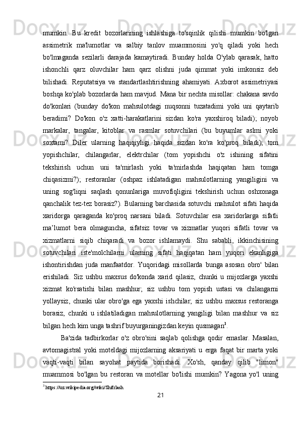 mumkin.   Bu   kredit   bozorlarining   ishlashiga   to'sqinlik   qilishi   mumkin   bo'lgan
assimetrik   ma'lumotlar   va   salbiy   tanlov   muammosini   yo'q   qiladi   yoki   hech
bo'lmaganda   sezilarli   darajada   kamaytiradi.   Bunday   holda   O'ylab   qarasak,   hatto
ishonchli   qarz   oluvchilar   ham   qarz   olishni   juda   qimmat   yoki   imkonsiz   deb
bilishadi.   Reputatsiya   va   standartlashtirishning   ahamiyati.   Axborot   assimetriyasi
boshqa ko'plab bozorlarda ham mavjud. Mana bir nechta misollar: chakana savdo
do'konlari   (bunday   do'kon   mahsulotdagi   nuqsonni   tuzatadimi   yoki   uni   qaytarib
beradimi?   Do'kon   o'z   xatti-harakatlarini   sizdan   ko'ra   yaxshiroq   biladi);   noyob
markalar,   tangalar,   kitoblar   va   rasmlar   sotuvchilari   (bu   buyumlar   aslmi   yoki
soxtami?   Diler   ularning   haqiqiyligi   haqida   sizdan   ko'ra   ko'proq   biladi);   tom
yopishchilar,   chilangarlar,   elektrchilar   (tom   yopishchi   o'z   ishining   sifatini
tekshirish   uchun   uni   ta'mirlash   yoki   ta'mirlashda   haqiqatan   ham   tomga
chiqasizmi?);   restoranlar   (oshpaz   ishlatadigan   mahsulotlarning   yangiligini   va
uning   sog'liqni   saqlash   qonunlariga   muvofiqligini   tekshirish   uchun   oshxonaga
qanchalik   tez-tez   borasiz?).   Bularning   barchasida   sotuvchi   mahsulot   sifati   haqida
xaridorga   qaraganda   ko'proq   narsani   biladi.   Sotuvchilar   esa   xaridorlarga   sifatli
ma’lumot   bera   olmaguncha,   sifatsiz   tovar   va   xizmatlar   yuqori   sifatli   tovar   va
xizmatlarni   siqib   chiqaradi   va   bozor   ishlamaydi.   Shu   sababli,   ikkinchisining
sotuvchilari   iste'molchilarni   ularning   sifati   haqiqatan   ham   yuqori   ekanligiga
ishontirishdan   juda   manfaatdor.   Yuqoridagi   misollarda   bunga   asosan   obro'   bilan
erishiladi.   Siz   ushbu   maxsus   do'konda   xarid   qilasiz,   chunki   u   mijozlarga   yaxshi
xizmat   ko'rsatishi   bilan   mashhur;   siz   ushbu   tom   yopish   ustasi   va   chilangarni
yollaysiz,   chunki   ular   obro'ga   ega   yaxshi   ishchilar;   siz   ushbu   maxsus   restoranga
borasiz,   chunki   u   ishlatiladigan   mahsulotlarning   yangiligi   bilan   mashhur   va   siz
bilgan hech kim unga tashrif buyurganingizdan keyin qusmagan 3
. 
Ba'zida   tadbirkorlar   o'z   obro'sini   saqlab   qolishga   qodir   emaslar.   Masalan,
avtomagistral   yoki   moteldagi   mijozlarning   aksariyati   u   erga   faqat   bir   marta   yoki
vaqti-vaqti   bilan   sayohat   paytida   borishadi.   Xo'sh,   qanday   qilib   "limon"
muammosi   bo'lgan   bu   restoran   va   motellar   bo'lishi   mumkin?   Yagona   yo'l   uning
3
 https://uz.wikipedia.org/wiki/Shifrlash
21 