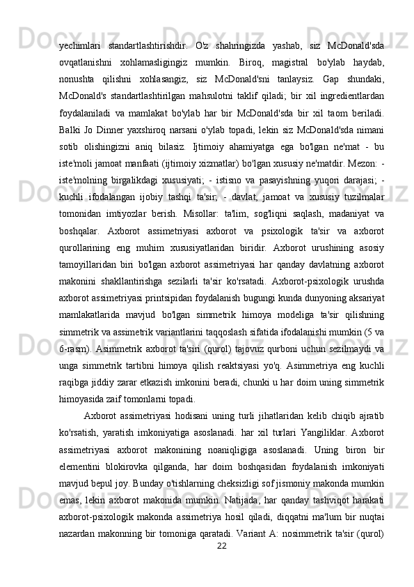 yechimlari   standartlashtirishdir.   O'z   shahringizda   yashab,   siz   McDonald'sda
ovqatlanishni   xohlamasligingiz   mumkin.   Biroq,   magistral   bo'ylab   haydab,
nonushta   qilishni   xohlasangiz,   siz   McDonald'sni   tanlaysiz.   Gap   shundaki,
McDonald's   standartlashtirilgan   mahsulotni   taklif   qiladi;   bir   xil   ingredientlardan
foydalaniladi   va   mamlakat   bo'ylab   har   bir   McDonald'sda   bir   xil   taom   beriladi.
Balki   Jo   Dinner   yaxshiroq   narsani   o'ylab   topadi,   lekin   siz   McDonald'sda   nimani
sotib   olishingizni   aniq   bilasiz.   Ijtimoiy   ahamiyatga   ega   bo'lgan   ne'mat   -   bu
iste'moli jamoat manfaati (ijtimoiy xizmatlar) bo'lgan xususiy ne'matdir. Mezon: -
iste'molning   birgalikdagi   xususiyati;   -   istisno   va   pasayishning   yuqori   darajasi;   -
kuchli   ifodalangan   ijobiy   tashqi   ta'sir;   -   davlat,   jamoat   va   xususiy   tuzilmalar
tomonidan   imtiyozlar   berish.   Misollar:   ta'lim,   sog'liqni   saqlash,   madaniyat   va
boshqalar.   Axborot   assimetriyasi   axborot   va   psixologik   ta'sir   va   axborot
qurollarining   eng   muhim   xususiyatlaridan   biridir.   Axborot   urushining   asosiy
tamoyillaridan   biri   bo'lgan   axborot   assimetriyasi   har   qanday   davlatning   axborot
makonini   shakllantirishga   sezilarli   ta'sir   ko'rsatadi.   Axborot-psixologik   urushda
axborot assimetriyasi printsipidan foydalanish bugungi kunda dunyoning aksariyat
mamlakatlarida   mavjud   bo'lgan   simmetrik   himoya   modeliga   ta'sir   qilishning
simmetrik va assimetrik variantlarini taqqoslash sifatida ifodalanishi mumkin (5 va
6-rasm).   Asimmetrik   axborot   ta'siri   (qurol)   tajovuz   qurboni   uchun   sezilmaydi   va
unga   simmetrik   tartibni   himoya   qilish   reaktsiyasi   yo'q.   Asimmetriya   eng   kuchli
raqibga jiddiy zarar etkazish imkonini beradi, chunki u har doim uning simmetrik
himoyasida zaif tomonlarni topadi. 
Axborot   assimetriyasi   hodisani   uning   turli   jihatlaridan   kelib   chiqib   ajratib
ko'rsatish,   yaratish   imkoniyatiga   asoslanadi.   har   xil   turlari   Yangiliklar.   Axborot
assimetriyasi   axborot   makonining   noaniqligiga   asoslanadi.   Uning   biron   bir
elementini   blokirovka   qilganda,   har   doim   boshqasidan   foydalanish   imkoniyati
mavjud bepul joy. Bunday o'tishlarning cheksizligi sof jismoniy makonda mumkin
emas,   lekin   axborot   makonida   mumkin.   Natijada,   har   qanday   tashviqot   harakati
axborot-psixologik   makonda   assimetriya   hosil   qiladi,   diqqatni   ma'lum   bir   nuqtai
nazardan  makonning bir  tomoniga qaratadi.  Variant  A:   nosimmetrik ta'sir   (qurol)
22 