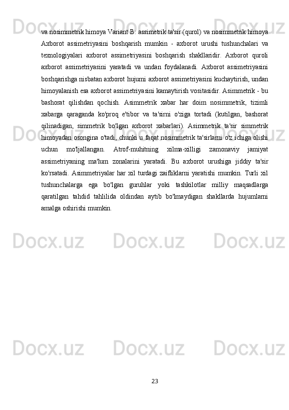 va nosimmetrik himoya Variant B: assimetrik ta'sir (qurol) va nosimmetrik himoya
Axborot   assimetriyasini   boshqarish   mumkin   -   axborot   urushi   tushunchalari   va
texnologiyalari   axborot   assimetriyasini   boshqarish   shakllaridir.   Axborot   quroli
axborot   assimetriyasini   yaratadi   va   undan   foydalanadi.   Axborot   assimetriyasini
boshqarishga nisbatan axborot hujumi axborot assimetriyasini kuchaytirish, undan
himoyalanish esa axborot assimetriyasini kamaytirish vositasidir. Asimmetrik - bu
bashorat   qilishdan   qochish.   Asimmetrik   xabar   har   doim   nosimmetrik,   tizimli
xabarga   qaraganda   ko'proq   e'tibor   va   ta'sirni   o'ziga   tortadi   (kutilgan,   bashorat
qilinadigan,   simmetrik   bo'lgan   axborot   xabarlari).   Asimmetrik   ta'sir   simmetrik
himoyadan osongina o'tadi, chunki u faqat nosimmetrik ta'sirlarni o'z ichiga olishi
uchun   mo'ljallangan.   Atrof-muhitning   xilma-xilligi   zamonaviy   jamiyat
assimetriyaning   ma'lum   zonalarini   yaratadi.   Bu   axborot   urushiga   jiddiy   ta'sir
ko'rsatadi.   Asimmetriyalar   har   xil   turdagi   zaifliklarni   yaratishi   mumkin.   Turli   xil
tushunchalarga   ega   bo'lgan   guruhlar   yoki   tashkilotlar   milliy   maqsadlarga
qaratilgan   tahdid   tahlilida   oldindan   aytib   bo'lmaydigan   shakllarda   hujumlarni
amalga oshirishi mumkin.
23 