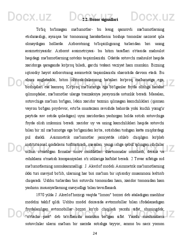 2.2.  Bozor signallari
To'liq   bo'lmagan   ma'lumotlar-   bu   keng   qamrovli   ma'lumotlarning
etishmasligi,   ayniqsa   bir   tomonning   harakatlarini   boshqa   tomonlar   nazorat   qila
olmaydigan   hollarda.   Axborotning   to'liqsizligining   turlaridan   biri   uning
assimetriyasidir.   Axborot   assimetriyasi-   bu   bitim   taraflari   o'rtasida   mahsulot
haqidagi ma'lumotlarning notekis taqsimlanishi. Odatda sotuvchi mahsulot haqida
xaridorga   qaraganda   ko'proq   biladi,   garchi   teskari   vaziyat   ham   mumkin.   Bizning
iqtisodiy   hayot   axborotning   assimetrik   taqsimlanishi   sharoitida   davom   etadi.   Bu
shuni   anglatadiki,   bitim   ishtirokchilarining   ba'zilari   ko'proq   ma'lumotga   ega,
boshqalari   esa   kamroq.   Ko'proq   ma'lumotga   ega   bo'lganlar   foyda   olishga   harakat
qilmoqdalar,   ma'lumotlar   ularga   tranzaksiya   jarayonida   ustunlik   beradi.   Masalan,
sotuvchiga   ma'lum   bo'lgan,   lekin   xaridor   taxmin   qilmagan   kamchiliklari   (qisman
vayron bo'lgan poydevor, erto'la muntazam  ravishda bahorda yoki kuchli  yomg'ir
paytida   suv   ostida   qoladigan)   uyni   xaridordan   yashirgan   holda   sotish   sotuvchiga
foyda   olish   imkonini   beradi.   xaridor   uy   va   uning   kamchiliklari   haqida   sotuvchi
bilan bir xil ma'lumotga ega bo'lganidan ko'ra, sotishdan tushgan katta miqdordagi
pul   shakli.   Asimmetrik   ma'lumotlar   jamiyatda   ishlab   chiqilgan   ko'plab
institutsional qoidalarni tushuntiradi, masalan: yangi ishga qabul qilingan ishchilar
uchun   o'rnatilgan   firmalar   sinov   muddatlari   shartnomalar   imzolash;   deraza   va
eshiklarni o'rnatish kompaniyalari o'z ishlariga kafolat beradi. 2 Tovar sifatiga oid
ma'lumotlarning nomukammalligi: J. Akerlof modeli Asimmetrik ma'lumotlarning
ikki   turi   mavjud   bo'lib,  ularning  har   biri   ma'lum   bir   iqtisodiy   muammoni   keltirib
chiqaradi.   Ushbu   turlardan   biri   sotuvchi   tomonidan   ham,   xaridor   tomonidan   ham
yashirin xususiyatlarning mavjudligi bilan tavsiflanadi. 
1970 yilda J. Akerlof hozirgi vaqtda "limon" bozori deb ataladigan mashhur
modelni   taklif   qildi.   Ushbu   model   doirasida   avtomobillar   bilan   ifodalanadigan
foydalanilgan   avtomobillar   bozori   ko'rib   chiqiladi   yaxshi   sifat,   shuningdek,
"o'rtacha   past"   deb   ta'riflanishi   mumkin   bo'lgan   sifat.   Yaxshi   mashinalarni
sotuvchilar   ularni   ma'lum   bir   narxda   sotishga   tayyor,   ammo   bu   narx   yomon
24 