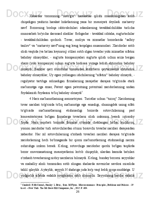 Xabardor   tomonning   "noto'g'ri"   harakatlar   qilishi   mumkinligidan   kelib
chiqadigan   yashirin   harakat   holatlarining   yana   bir   xususiyati   deyiladi.   ma'naviy
xavf.   Bozorning   boshqa   ishtirokchilari   odamlarning   tavakkalchilikka   turlicha
munosabati bo'yicha daromad oladilar: firibgarlar - tavakkal ishtaha, sug'urtachilar
-   tavakkalchilikdan   qochish.   Tovar,   moliya   va   xizmatlar   bozorlarida   "salbiy
tanlov" va "ma'naviy xavf"ning eng keng tarqalgan muammolari: Xaridorlar sotib
olish vaqtida (va ba'zan keyinroq) o'zlari sotib olgan tovarlar yoki xizmatlar sifatini
baholay   olmaydilar;   -   sug'urta   kompaniyalari   sug'urta   qilish   uchun   ariza   bergan
shaxs (yoki kompaniya) uchun sug'urta hodisasi yuzaga kelish ehtimolini baholay
olmaydi;   Banklar   qarz   oluvchilar   tomonidan   kreditlarni   qaytarmaslik   ehtimolini
baholay olmaydilar; Uy egasi yollangan ishchilarning "sifatini" baholay olmaydi; -
regulyator   tartibga   solinadigan   firmalarning   xarajatlar   darajasi   to'g'risida   etarli
ma'lumotga   ega   emas;   Patent   egasi   patentning   potentsial   xaridorlarining   undan
foydalanish foydasini to'liq baholay olmaydi 5
. 
4 Narx ma'lumotlarining assimetriyasi. Turistlar uchun "tuzoq" Xaridorning
tovar   narxlari   to'g'risida   to'liq   ma'lumotga   ega   emasligi,   shuningdek   uning   sifati
to'g'risida   ma'lumotlarning   etishmasligi   bozorda   sotuvchilarning   past
konsentratsiyasi   bo'lgan   firmalarga   tovarlarni   olish   imkonini   beradi.   iqtisodiy
foyda.   Narx   raqobati   bozorda   firmalar   o'rtasida   cheklangan   bo'lsa,   kuchliroq,
yomon xaridorlar turli sotuvchilardan o'rnini bosuvchi tovarlar narxlari darajasidan
xabardor.   Har   xil   sotuvchilarning   o'xshash   tovarlari   narxlari   darajasi   to'g'risida
xaridorlarning   hech   bo'lmaganda   bir   qismi   ma'lumotlarning   etishmasligi   narxni
oshirishga   imkon   beradi.   Keling,   sotuvchiga   xaridorlar   qarshi   bo'lgan   taqdirda
bozor   muvozanatining   xususiyatlarini   ko'rib   chiqaylik,   ulardan   kamida   ba'zilari
o'xshash tovarlarning nisbiy narxlarini bilmaydi. Keling, bunday bozorni sayyohlar
va   mahalliy   aholi   tomonidan   sotib   olingan   shaharda   suvenirlar   savdosi   misolida
tahlil qilaylik. Aytaylik, sayyoh N shahriga juda ko'p vaqt keldi qisqa muddatga. U
yodgorlik  sifatida  esdalik  sovg'alarini  sotib   olmoqchi.  Sayyohning  barcha   esdalik
5
 Cambell  R.McConnel, Stanley  L.Brue,  Sean  M.Flynn.  Microeconomics: Principles, Problems and Policies. -19 
tn ed. – New York. Tne McGraw-Hill Companies, Inc., 2015.P. 604.
26 