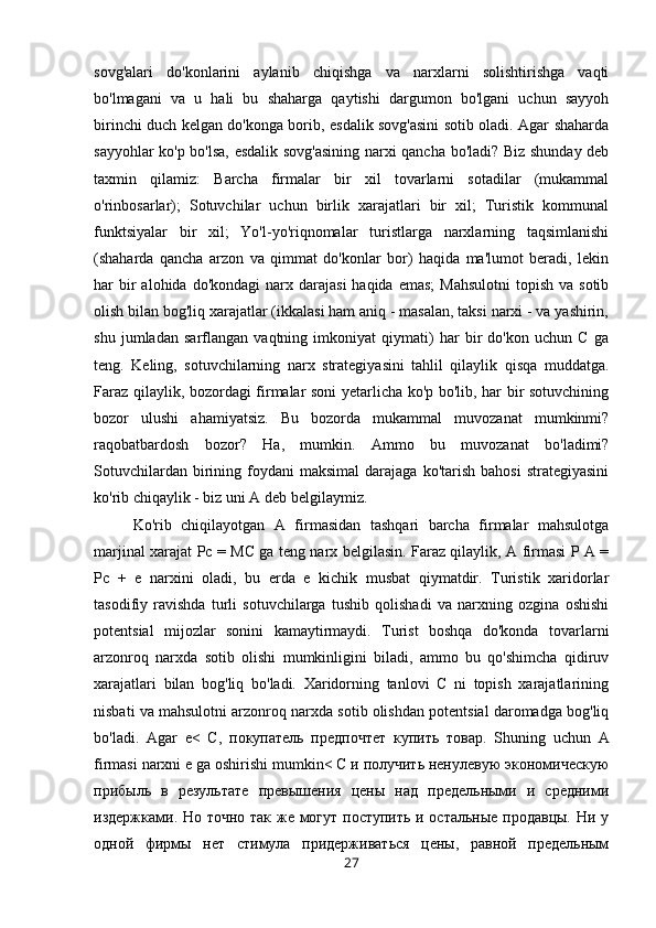 sovg'alari   do'konlarini   aylanib   chiqishga   va   narxlarni   solishtirishga   vaqti
bo'lmagani   va   u   hali   bu   shaharga   qaytishi   dargumon   bo'lgani   uchun   sayyoh
birinchi duch kelgan do'konga borib, esdalik sovg'asini sotib oladi. Agar shaharda
sayyohlar ko'p bo'lsa, esdalik sovg'asining narxi qancha bo'ladi? Biz shunday deb
taxmin   qilamiz:   Barcha   firmalar   bir   xil   tovarlarni   sotadilar   (mukammal
o'rinbosarlar);   Sotuvchilar   uchun   birlik   xarajatlari   bir   xil;   Turistik   kommunal
funktsiyalar   bir   xil;   Yo'l-yo'riqnomalar   turistlarga   narxlarning   taqsimlanishi
(shaharda   qancha   arzon   va   qimmat   do'konlar   bor)   haqida   ma'lumot   beradi,   lekin
har  bir  alohida  do'kondagi   narx  darajasi   haqida emas;   Mahsulotni  topish  va  sotib
olish bilan bog'liq xarajatlar (ikkalasi ham aniq - masalan, taksi narxi - va yashirin,
shu   jumladan   sarflangan   vaqtning   imkoniyat   qiymati)   har   bir   do'kon   uchun   C   ga
teng.   Keling,   sotuvchilarning   narx   strategiyasini   tahlil   qilaylik   qisqa   muddatga.
Faraz qilaylik, bozordagi firmalar soni yetarlicha ko'p bo'lib, har bir sotuvchining
bozor   ulushi   ahamiyatsiz.   Bu   bozorda   mukammal   muvozanat   mumkinmi?
raqobatbardosh   bozor?   Ha,   mumkin.   Ammo   bu   muvozanat   bo'ladimi?
Sotuvchilardan  birining  foydani  maksimal   darajaga  ko'tarish  bahosi  strategiyasini
ko'rib chiqaylik - biz uni A deb belgilaymiz. 
Ko'rib   chiqilayotgan   A   firmasidan   tashqari   barcha   firmalar   mahsulotga
marjinal xarajat Pc = MC ga teng narx belgilasin. Faraz qilaylik, A firmasi P A =
Pc   +   e   narxini   oladi,   bu   erda   e   kichik   musbat   qiymatdir.   Turistik   xaridorlar
tasodifiy   ravishda   turli   sotuvchilarga   tushib   qolishadi   va   narxning   ozgina   oshishi
potentsial   mijozlar   sonini   kamaytirmaydi.   Turist   boshqa   do'konda   tovarlarni
arzonroq   narxda   sotib   olishi   mumkinligini   biladi,   ammo   bu   qo'shimcha   qidiruv
xarajatlari   bilan   bog'liq   bo'ladi.   Xaridorning   tanlovi   C   ni   topish   xarajatlarining
nisbati va mahsulotni arzonroq narxda sotib olishdan potentsial daromadga bog'liq
bo'ladi.   Agar   e <   С,   покупатель   предпочтет   купить   товар.   Shuning   uchun   A
firmasi   narxni   e   ga   oshirishi   mumkin < С и получить ненулевую экономическую
прибыль   в   результате   превышения   цены   над   предельными   и   средними
издержками. Но точно так же могут поступить и остальные продавцы. Ни у
одной   фирмы   нет   стимула   придерживаться   цены,   равной   предельным
27 