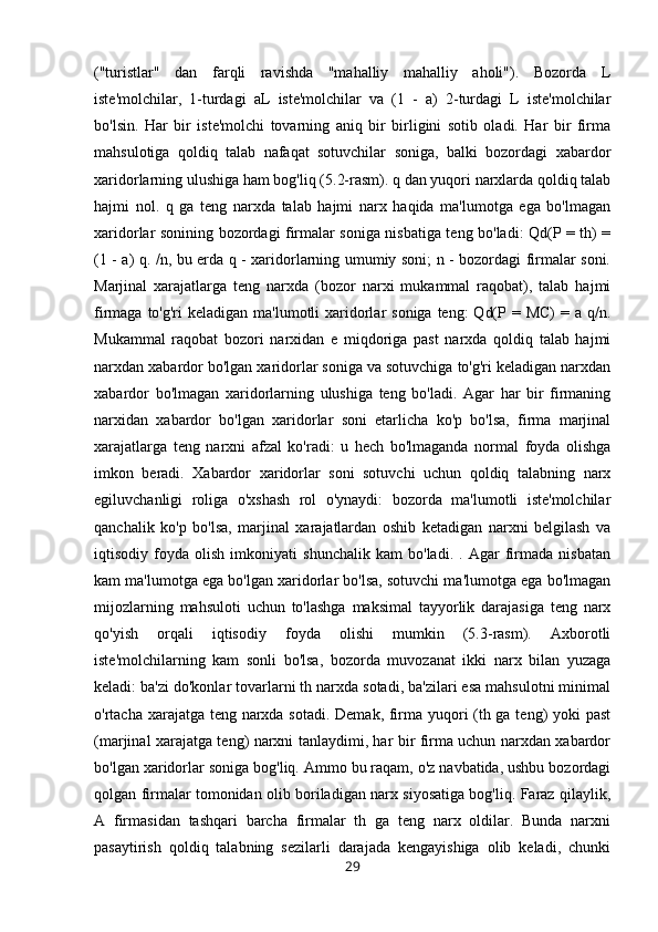 ("turistlar"   dan   farqli   ravishda   "mahalliy   mahalliy   aholi").   Bozorda   L
iste'molchilar,   1-turdagi   aL   iste'molchilar   va   (1   -   a)   2-turdagi   L   iste'molchilar
bo'lsin.   Har   bir   iste'molchi   tovarning   aniq   bir   birligini   sotib   oladi.   Har   bir   firma
mahsulotiga   qoldiq   talab   nafaqat   sotuvchilar   soniga,   balki   bozordagi   xabardor
xaridorlarning ulushiga ham bog'liq (5.2-rasm). q dan yuqori narxlarda qoldiq talab
hajmi   nol.   q   ga   teng   narxda   talab   hajmi   narx   haqida   ma'lumotga   ega   bo'lmagan
xaridorlar sonining bozordagi firmalar soniga nisbatiga teng bo'ladi: Qd(P = th) =
(1 - a) q. /n, bu erda q - xaridorlarning umumiy soni; n - bozordagi firmalar soni.
Marjinal   xarajatlarga   teng   narxda   (bozor   narxi   mukammal   raqobat),   talab   hajmi
firmaga to'g'ri  keladigan ma'lumotli  xaridorlar  soniga  teng:  Qd(P = MC)  = a q/n.
Mukammal   raqobat   bozori   narxidan   e   miqdoriga   past   narxda   qoldiq   talab   hajmi
narxdan xabardor bo'lgan xaridorlar soniga va sotuvchiga to'g'ri keladigan narxdan
xabardor   bo'lmagan   xaridorlarning   ulushiga   teng   bo'ladi.   Agar   har   bir   firmaning
narxidan   xabardor   bo'lgan   xaridorlar   soni   etarlicha   ko'p   bo'lsa,   firma   marjinal
xarajatlarga   teng   narxni   afzal   ko'radi:   u   hech   bo'lmaganda   normal   foyda   olishga
imkon   beradi.   Xabardor   xaridorlar   soni   sotuvchi   uchun   qoldiq   talabning   narx
egiluvchanligi   roliga   o'xshash   rol   o'ynaydi:   bozorda   ma'lumotli   iste'molchilar
qanchalik   ko'p   bo'lsa,   marjinal   xarajatlardan   oshib   ketadigan   narxni   belgilash   va
iqtisodiy   foyda   olish   imkoniyati   shunchalik   kam   bo'ladi.   .   Agar   firmada   nisbatan
kam ma'lumotga ega bo'lgan xaridorlar bo'lsa, sotuvchi ma'lumotga ega bo'lmagan
mijozlarning   mahsuloti   uchun   to'lashga   maksimal   tayyorlik   darajasiga   teng   narx
qo'yish   orqali   iqtisodiy   foyda   olishi   mumkin   (5.3-rasm).   Axborotli
iste'molchilarning   kam   sonli   bo'lsa,   bozorda   muvozanat   ikki   narx   bilan   yuzaga
keladi: ba'zi do'konlar tovarlarni th narxda sotadi, ba'zilari esa mahsulotni minimal
o'rtacha xarajatga teng narxda sotadi. Demak, firma yuqori (th ga teng) yoki past
(marjinal xarajatga teng) narxni tanlaydimi, har bir firma uchun narxdan xabardor
bo'lgan xaridorlar soniga bog'liq. Ammo bu raqam, o'z navbatida, ushbu bozordagi
qolgan firmalar tomonidan olib boriladigan narx siyosatiga bog'liq. Faraz qilaylik,
A   firmasidan   tashqari   barcha   firmalar   th   ga   teng   narx   oldilar.   Bunda   narxni
pasaytirish   qoldiq   talabning   sezilarli   darajada   kengayishiga   olib   keladi,   chunki
29 