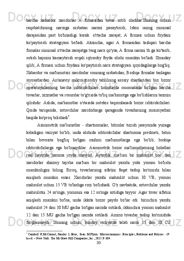 barcha   xabardor   xaridorlar   A   firmasidan   tovar   sotib   oladilar.Shuning   uchun
raqobatchining   narxiga   nisbatan   narxni   pasaytirish,   lekin   uning   minimal
darajasidan   past   bo'lmasligi   kerak.   o'rtacha   xarajat,   A   firmasi   uchun   foydani
ko'paytirish   strategiyasi   bo'ladi.   Aksincha,   agar   A   firmasidan   tashqari   barcha
firmalar minimal o'rtacha xarajatga teng narx qo'ysa, A firma narxni th ga ko'tarib,
sotish  hajmini  kamaytirish  orqali  iqtisodiy  foyda  olishi   mumkin bo'ladi.  Shunday
qilib, A firmasi uchun foydani ko'paytirish narx strategiyasi quyidagilarga bog'liq:
Xabardor va ma'lumotsiz xaridorlar sonining nisbatidan; Boshqa firmalar tanlagan
siyosatlardan.   An'anaviy   mikroiqtisodiy   tahlilning   asosiy   shartlaridan   biri   bozor
operatsiyalarining   barcha   ishtirokchilari   bozorlarda   muomalada   bo'lgan   barcha
tovarlar, xizmatlar va resurslar to'g'risida to'liq ma'lumotga ega bo'lishlarini taxmin
qilishdir.   Aslida,   ma'lumotlar   o'rtasida   notekis   taqsimlanadi   bozor   ishtirokchilari.
Qoida   tariqasida,   sotuvchilar   xaridorlarga   qaraganda   tovarlarning   xususiyatlari
haqida ko'proq bilishadi 7
. 
Asimmetrik   ma'lumotlar   -   shartnomalar,   bitimlar   tuzish   jarayonida   yuzaga
keladigan   vaziyat   bo'lib,   unda   alohida   ishtirokchilar   shartnoma   predmeti,   bitim
bilan   bevosita   bog'liq   bo'lgan   muhim   ma'lumotlarga   ega   bo'lib,   boshqa
ishtirokchilarga   ega   bo'lmaydilar.   Asimmetrik   bozor   ma'lumotlarining   holatlari
real   hayotda   hamma   joyda   mavjud.   Aytaylik,   ma'lum   bir   mahsulot   bor.   dan
xaridorlar   shaxsiy   tajriba   ma'lum   bir   mahsulot   yaxshi   yoki   yomon   bo'lishi
mumkinligini   biling.   Biroq,   tovarlarning   sifatini   faqat   tashqi   ko'rinishi   bilan
aniqlash   mumkin   emas.   Xaridorlar   yaxshi   mahsulot   uchun   30   VB,   yomon
mahsulot uchun 15 VB to'lashga rozi bo'lishadi. O'z navbatida, sotuvchilar yaxshi
mahsulotni 24 so'mga, yomonni esa 12 so'mga sotishga tayyor. Agar tovar sifatini
aniqlash   mumkin   bo'lsa,   unda   ikkita   bozor   paydo   bo'lar   edi:   birinchisi   yaxshi
mahsulot 24 dan 30 MU gacha bo'lgan narxda sotiladi, ikkinchisi yomon mahsulot
12   dan   15   MU   gacha   bo'lgan   narxda   sotiladi.   Ammo   tovarlar   tashqi   ko'rinishda
farqlanmaydi.   Shuning   uchun,   bunday   vaziyatda   talab   narxi   15   dan   30   CU
7
 Cambell  R.McConnel, Stanley  L.Brue,  Sean  M.Flynn.  Microeconomics: Principles, Problems and Policies. -19 
tn ed. – New York.  Tne McGraw-Hill Companies, Inc., 2015.P. 604.
30 