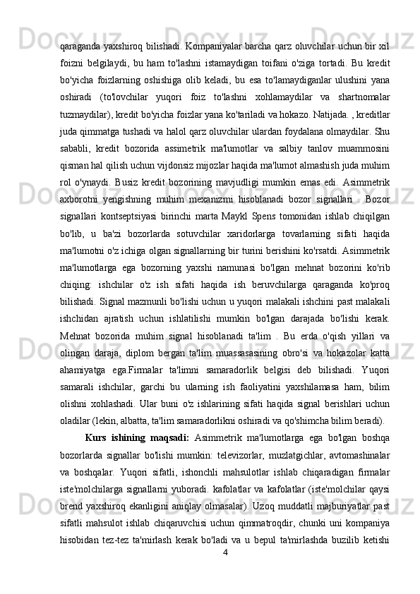 qaraganda yaxshiroq bilishadi. Kompaniyalar barcha qarz oluvchilar uchun bir xil
foizni   belgilaydi,   bu   ham   to'lashni   istamaydigan   toifani   o'ziga   tortadi.   Bu   kredit
bo'yicha   foizlarning   oshishiga   olib   keladi,   bu   esa   to'lamaydiganlar   ulushini   yana
oshiradi   (to'lovchilar   yuqori   foiz   to'lashni   xohlamaydilar   va   shartnomalar
tuzmaydilar), kredit bo'yicha foizlar yana ko'tariladi va hokazo. Natijada. , kreditlar
juda qimmatga tushadi va halol qarz oluvchilar ulardan foydalana olmaydilar. Shu
sababli,   kredit   bozorida   assimetrik   ma'lumotlar   va   salbiy   tanlov   muammosini
qisman hal qilish uchun vijdonsiz mijozlar haqida ma'lumot almashish juda muhim
rol   o'ynaydi.   Busiz   kredit   bozorining   mavjudligi   mumkin   emas   edi.   Asimmetrik
axborotni   yengishning   muhim   mexanizmi   hisoblanadi   bozor   signallari   .   Bozor
signallari   kontseptsiyasi   birinchi   marta   Maykl   Spens   tomonidan   ishlab   chiqilgan
bo'lib,   u   ba'zi   bozorlarda   sotuvchilar   xaridorlarga   tovarlarning   sifati   haqida
ma'lumotni o'z ichiga olgan signallarning bir turini berishini ko'rsatdi. Asimmetrik
ma'lumotlarga   ega   bozorning   yaxshi   namunasi   bo'lgan   mehnat   bozorini   ko'rib
chiqing:   ishchilar   o'z   ish   sifati   haqida   ish   beruvchilarga   qaraganda   ko'proq
bilishadi. Signal mazmunli bo'lishi uchun u yuqori malakali ishchini past malakali
ishchidan   ajratish   uchun   ishlatilishi   mumkin   bo'lgan   darajada   bo'lishi   kerak.
Mehnat   bozorida   muhim   signal   hisoblanadi   ta'lim   .   Bu   erda   o'qish   yillari   va
olingan   daraja,   diplom   bergan   ta'lim   muassasasining   obro'si   va   hokazolar   katta
ahamiyatga   ega.Firmalar   ta'limni   samaradorlik   belgisi   deb   bilishadi.   Yuqori
samarali   ishchilar,   garchi   bu   ularning   ish   faoliyatini   yaxshilamasa   ham,   bilim
olishni   xohlashadi.   Ular   buni   o'z   ishlarining   sifati   haqida   signal   berishlari   uchun
oladilar (lekin, albatta, ta'lim samaradorlikni oshiradi va qo'shimcha bilim beradi).
Kurs   ishining   maqsadi:   Asimmetrik   ma'lumotlarga   ega   bo'lgan   boshqa
bozorlarda   signallar   bo'lishi   mumkin:   televizorlar,   muzlatgichlar,   avtomashinalar
va   boshqalar.   Yuqori   sifatli,   ishonchli   mahsulotlar   ishlab   chiqaradigan   firmalar
iste'molchilarga   signallarni   yuboradi.   kafolatlar   va   kafolatlar   (iste'molchilar   qaysi
brend   yaxshiroq   ekanligini   aniqlay   olmasalar).   Uzoq   muddatli   majburiyatlar   past
sifatli   mahsulot   ishlab   chiqaruvchisi   uchun   qimmatroqdir,   chunki   uni   kompaniya
hisobidan   tez-tez   ta'mirlash   kerak   bo'ladi   va   u   bepul   ta'mirlashda   buzilib   ketishi
4 
