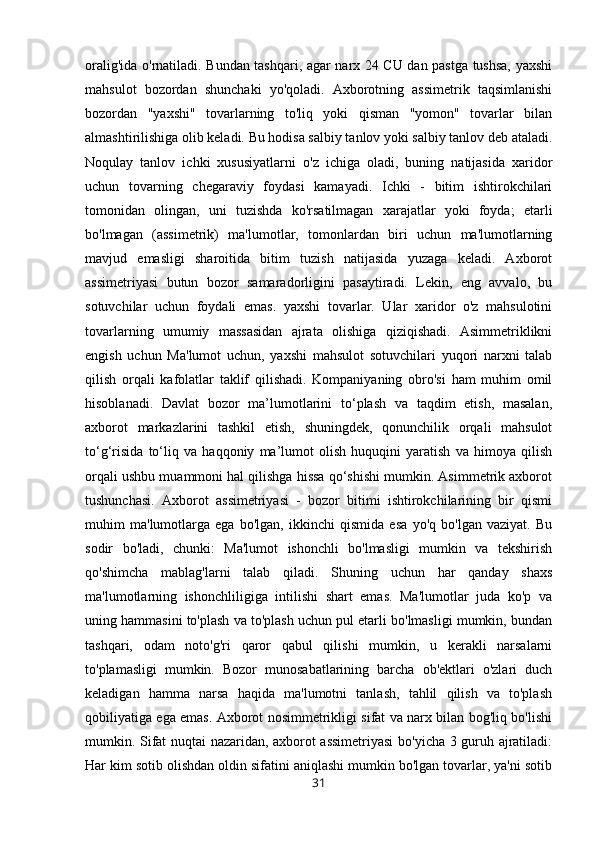 oralig'ida o'rnatiladi. Bundan tashqari, agar narx 24 CU dan pastga tushsa, yaxshi
mahsulot   bozordan   shunchaki   yo'qoladi.   Axborotning   assimetrik   taqsimlanishi
bozordan   "yaxshi"   tovarlarning   to'liq   yoki   qisman   "yomon"   tovarlar   bilan
almashtirilishiga olib keladi. Bu hodisa salbiy tanlov yoki salbiy tanlov deb ataladi.
Noqulay   tanlov   ichki   xususiyatlarni   o'z   ichiga   oladi,   buning   natijasida   xaridor
uchun   tovarning   chegaraviy   foydasi   kamayadi.   Ichki   -   bitim   ishtirokchilari
tomonidan   olingan,   uni   tuzishda   ko'rsatilmagan   xarajatlar   yoki   foyda;   etarli
bo'lmagan   (assimetrik)   ma'lumotlar,   tomonlardan   biri   uchun   ma'lumotlarning
mavjud   emasligi   sharoitida   bitim   tuzish   natijasida   yuzaga   keladi.   Axborot
assimetriyasi   butun   bozor   samaradorligini   pasaytiradi.   Lekin,   eng   avvalo,   bu
sotuvchilar   uchun   foydali   emas.   yaxshi   tovarlar.   Ular   xaridor   o'z   mahsulotini
tovarlarning   umumiy   massasidan   ajrata   olishiga   qiziqishadi.   Asimmetriklikni
engish   uchun   Ma'lumot   uchun,   yaxshi   mahsulot   sotuvchilari   yuqori   narxni   talab
qilish   orqali   kafolatlar   taklif   qilishadi.   Kompaniyaning   obro'si   ham   muhim   omil
hisoblanadi.   Davlat   bozor   ma’lumotlarini   to‘plash   va   taqdim   etish,   masalan,
axborot   markazlarini   tashkil   etish,   shuningdek,   qonunchilik   orqali   mahsulot
to‘g‘risida   to‘liq   va   haqqoniy   ma’lumot   olish   huquqini   yaratish   va   himoya   qilish
orqali ushbu muammoni hal qilishga hissa qo‘shishi mumkin. Asimmetrik axborot
tushunchasi.   Axborot   assimetriyasi   -   bozor   bitimi   ishtirokchilarining   bir   qismi
muhim   ma'lumotlarga   ega   bo'lgan,   ikkinchi   qismida   esa   yo'q   bo'lgan   vaziyat.   Bu
sodir   bo'ladi,   chunki:   Ma'lumot   ishonchli   bo'lmasligi   mumkin   va   tekshirish
qo'shimcha   mablag'larni   talab   qiladi.   Shuning   uchun   har   qanday   shaxs
ma'lumotlarning   ishonchliligiga   intilishi   shart   emas.   Ma'lumotlar   juda   ko'p   va
uning hammasini to'plash va to'plash uchun pul etarli bo'lmasligi mumkin, bundan
tashqari,   odam   noto'g'ri   qaror   qabul   qilishi   mumkin,   u   kerakli   narsalarni
to'plamasligi   mumkin.   Bozor   munosabatlarining   barcha   ob'ektlari   o'zlari   duch
keladigan   hamma   narsa   haqida   ma'lumotni   tanlash,   tahlil   qilish   va   to'plash
qobiliyatiga ega emas. Axborot nosimmetrikligi sifat va narx bilan bog'liq bo'lishi
mumkin. Sifat nuqtai nazaridan, axborot assimetriyasi  bo'yicha 3 guruh ajratiladi:
Har kim sotib olishdan oldin sifatini aniqlashi mumkin bo'lgan tovarlar, ya'ni sotib
31 