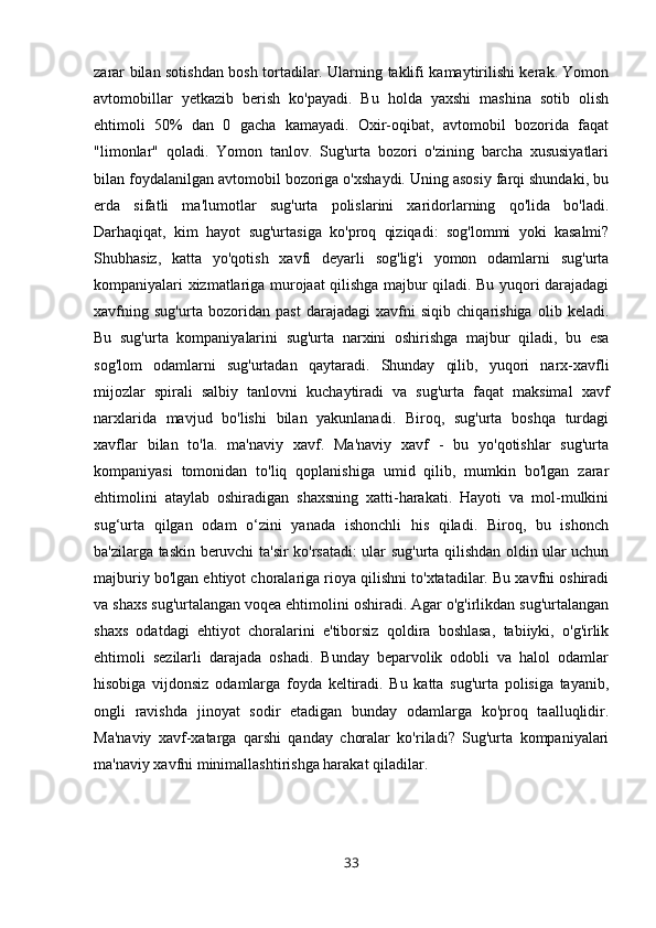 zarar bilan sotishdan bosh tortadilar. Ularning taklifi kamaytirilishi kerak. Yomon
avtomobillar   yetkazib   berish   ko'payadi.   Bu   holda   yaxshi   mashina   sotib   olish
ehtimoli   50%   dan   0   gacha   kamayadi.   Oxir-oqibat,   avtomobil   bozorida   faqat
"limonlar"   qoladi.   Yomon   tanlov.   Sug'urta   bozori   o'zining   barcha   xususiyatlari
bilan foydalanilgan avtomobil bozoriga o'xshaydi. Uning asosiy farqi shundaki, bu
erda   sifatli   ma'lumotlar   sug'urta   polislarini   xaridorlarning   qo'lida   bo'ladi.
Darhaqiqat,   kim   hayot   sug'urtasiga   ko'proq   qiziqadi:   sog'lommi   yoki   kasalmi?
Shubhasiz,   katta   yo'qotish   xavfi   deyarli   sog'lig'i   yomon   odamlarni   sug'urta
kompaniyalari xizmatlariga murojaat qilishga majbur qiladi. Bu yuqori darajadagi
xavfning   sug'urta   bozoridan   past   darajadagi   xavfni   siqib   chiqarishiga   olib   keladi.
Bu   sug'urta   kompaniyalarini   sug'urta   narxini   oshirishga   majbur   qiladi,   bu   esa
sog'lom   odamlarni   sug'urtadan   qaytaradi.   Shunday   qilib,   yuqori   narx-xavfli
mijozlar   spirali   salbiy   tanlovni   kuchaytiradi   va   sug'urta   faqat   maksimal   xavf
narxlarida   mavjud   bo'lishi   bilan   yakunlanadi.   Biroq,   sug'urta   boshqa   turdagi
xavflar   bilan   to'la.   ma'naviy   xavf.   Ma'naviy   xavf   -   bu   yo'qotishlar   sug'urta
kompaniyasi   tomonidan   to'liq   qoplanishiga   umid   qilib,   mumkin   bo'lgan   zarar
ehtimolini   ataylab   oshiradigan   shaxsning   xatti-harakati.   Hayoti   va   mol-mulkini
sug‘urta   qilgan   odam   o‘zini   yanada   ishonchli   his   qiladi.   Biroq,   bu   ishonch
ba'zilarga taskin beruvchi ta'sir ko'rsatadi: ular sug'urta qilishdan oldin ular uchun
majburiy bo'lgan ehtiyot choralariga rioya qilishni to'xtatadilar. Bu xavfni oshiradi
va shaxs sug'urtalangan voqea ehtimolini oshiradi. Agar o'g'irlikdan sug'urtalangan
shaxs   odatdagi   ehtiyot   choralarini   e'tiborsiz   qoldira   boshlasa,   tabiiyki,   o'g'irlik
ehtimoli   sezilarli   darajada   oshadi.   Bunday   beparvolik   odobli   va   halol   odamlar
hisobiga   vijdonsiz   odamlarga   foyda   keltiradi.   Bu   katta   sug'urta   polisiga   tayanib,
ongli   ravishda   jinoyat   sodir   etadigan   bunday   odamlarga   ko'proq   taalluqlidir.
Ma'naviy   xavf-xatarga   qarshi   qanday   choralar   ko'riladi?   Sug'urta   kompaniyalari
ma'naviy xavfni minimallashtirishga harakat qiladilar.
33 