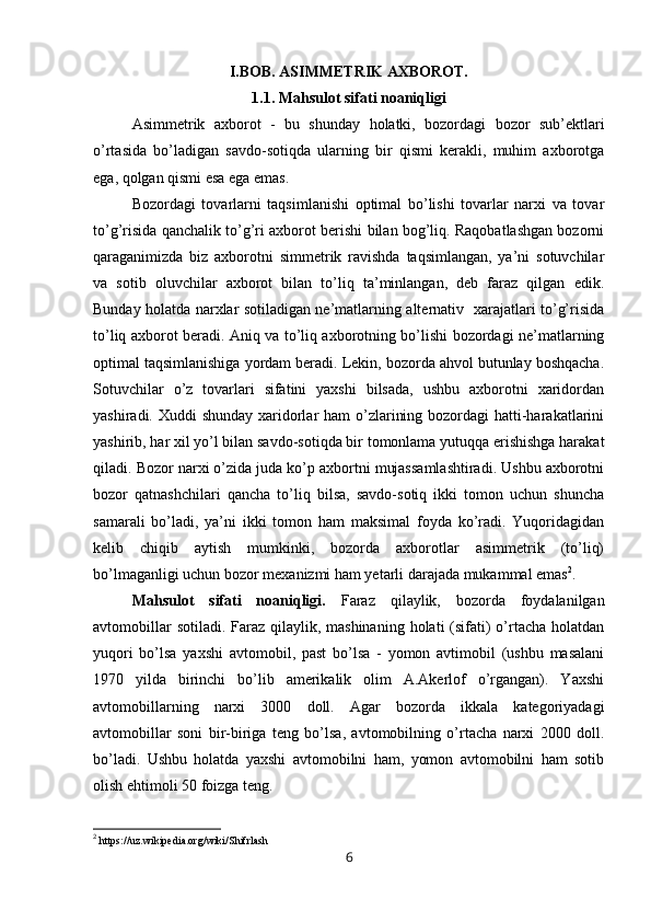 I.BOB. ASIMMETRIK AXBOROT.
1.1. Mahsulot sifati noaniqligi
Asimmetrik   axborot   -   bu   shunday   holatki,   bozordagi   bozor   sub’ektlari
o’rtasida   bo’ladigan   savdo-sotiqda   ularning   bir   qismi   kerakli,   muhim   axborotga
ega, qolgan qismi esa ega emas.
Bozordagi   tovarlarni   taqsimlanishi   optimal   bo’lishi   tovarlar   narxi   va   tovar
to’g’risida qanchalik to’g’ri axborot berishi bilan bog’liq. Raqobatlashgan bozorni
qaraganimizda   biz   axborotni   simmetrik   ravishda   taqsimlangan,   ya’ni   sotuvchilar
va   sotib   oluvchilar   axborot   bilan   to’liq   ta’minlangan,   deb   faraz   qilgan   edik.
Bunday holatda narxlar sotiladigan ne’matlarning alternativ   xarajatlari to’g’risida
to’liq axborot beradi. Aniq va to’liq axborotning bo’lishi bozordagi ne’matlarning
optimal taqsimlanishiga yordam beradi. Lekin, bozorda ahvol butunlay boshqacha.
Sotuvchilar   o’z   tovarlari   sifatini   yaxshi   bilsada,   ushbu   axborotni   xaridordan
yashiradi. Xuddi shunday xaridorlar  ham o’zlarining bozordagi hatti-harakatlarini
yashirib, har xil yo’l bilan savdo-sotiqda bir tomonlama yutuqqa erishishga harakat
qiladi. Bozor narxi o’zida juda ko’p axbortni mujassamlashtiradi. Ushbu axborotni
bozor   qatnashchilari   qancha   to’liq   bilsa,   savdo-sotiq   ikki   tomon   uchun   shuncha
samarali   bo’ladi,   ya’ni   ikki   tomon   ham   maksimal   foyda   ko’radi.   Yuqoridagidan
kelib   chiqib   aytish   mumkinki,   bozorda   axborotlar   asimmetrik   (to’liq)
bo’lmaganligi uchun bozor mexanizmi ham yetarli darajada mukammal emas 2
.
Mahsulot   sifati   noaniqligi.   Faraz   qilaylik,   bozorda   foydalanilgan
avtomobillar  sotiladi.  Faraz  qilaylik, mashinaning  holati  (sifati)  o’rtacha  holatdan
yuqori   bo’lsa   yaxshi   avtomobil,   past   bo’lsa   -   yomon   avtimobil   (ushbu   masalani
1970   yilda   birinchi   bo’lib   amerikalik   olim   A.Akerlof   o’rgangan).   Yaxshi
avtomobillarning   narxi   3000   doll.   Agar   bozorda   ikkala   kategoriyadagi
avtomobillar   soni   bir-biriga   teng   bo’lsa,   avtomobilning   o’rtacha   narxi   2000   doll.
bo’ladi.   Ushbu   holatda   yaxshi   avtomobilni   ham,   yomon   avtomobilni   ham   sotib
olish ehtimoli 50 foizga teng.
2
 https://uz.wikipedia.org/wiki/Shifrlash
6 