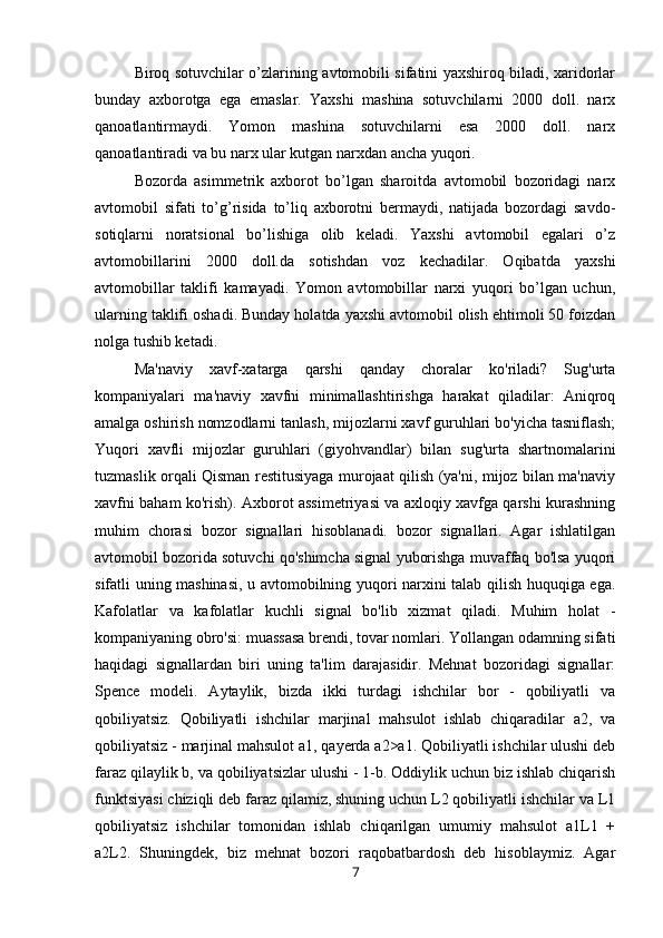 Biroq sotuvchilar o’zlarining avtomobili sifatini yaxshiroq biladi, xaridorlar
bunday   axborotga   ega   emaslar.   Yaxshi   mashina   sotuvchilarni   2000   doll.   narx
qanoatlantirmaydi.   Yomon   mashina   sotuvchilarni   esa   2000   doll.   narx
qanoatlantiradi va bu narx ular kutgan narxdan ancha yuqori. 
Bozorda   asimmetrik   axborot   bo’lgan   sharoitda   avtomobil   bozoridagi   narx
avtomobil   sifati   to’g’risida   to’liq   axborotni   bermaydi,   natijada   bozordagi   savdo-
sotiqlarni   noratsional   bo’lishiga   olib   keladi.   Yaxshi   avtomobil   egalari   o’z
avtomobillarini   2000   doll.da   sotishdan   voz   kechadilar.   Oqibatda   yaxshi
avtomobillar   taklifi   kamayadi.   Yomon   avtomobillar   narxi   yuqori   bo’lgan   uchun,
ularning taklifi oshadi. Bunday holatda yaxshi avtomobil olish ehtimoli 50 foizdan
nolga tushib ketadi.
Ma'naviy   xavf-xatarga   qarshi   qanday   choralar   ko'riladi?   Sug'urta
kompaniyalari   ma'naviy   xavfni   minimallashtirishga   harakat   qiladilar:   Aniqroq
amalga oshirish nomzodlarni tanlash, mijozlarni xavf guruhlari bo'yicha tasniflash;
Yuqori   xavfli   mijozlar   guruhlari   (giyohvandlar)   bilan   sug'urta   shartnomalarini
tuzmaslik orqali Qisman restitusiyaga murojaat qilish (ya'ni, mijoz bilan ma'naviy
xavfni baham ko'rish). Axborot assimetriyasi va axloqiy xavfga qarshi kurashning
muhim   chorasi   bozor   signallari   hisoblanadi.   bozor   signallari.   Agar   ishlatilgan
avtomobil bozorida sotuvchi qo'shimcha signal yuborishga muvaffaq bo'lsa yuqori
sifatli uning mashinasi, u avtomobilning yuqori narxini talab qilish huquqiga ega.
Kafolatlar   va   kafolatlar   kuchli   signal   bo'lib   xizmat   qiladi.   Muhim   holat   -
kompaniyaning obro'si: muassasa brendi, tovar nomlari. Yollangan odamning sifati
haqidagi   signallardan   biri   uning   ta'lim   darajasidir.   Mehnat   bozoridagi   signallar:
Spence   modeli.   Aytaylik,   bizda   ikki   turdagi   ishchilar   bor   -   qobiliyatli   va
qobiliyatsiz.   Qobiliyatli   ishchilar   marjinal   mahsulot   ishlab   chiqaradilar   a2,   va
qobiliyatsiz - marjinal mahsulot a1, qayerda a2>a1. Qobiliyatli ishchilar ulushi deb
faraz qilaylik b, va qobiliyatsizlar ulushi - 1-b. Oddiylik uchun biz ishlab chiqarish
funktsiyasi chiziqli deb faraz qilamiz, shuning uchun L2 qobiliyatli ishchilar va L1
qobiliyatsiz   ishchilar   tomonidan   ishlab   chiqarilgan   umumiy   mahsulot   a1L1   +
a2L2.   Shuningdek,   biz   mehnat   bozori   raqobatbardosh   deb   hisoblaymiz.   Agar
7 