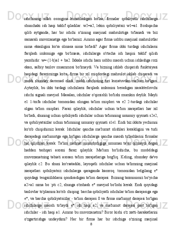 ishchining   sifati   osongina   kuzatiladigan   bo'lsa,   firmalar   qobiliyatli   ishchilarga
shunchaki   ish   haqi   taklif   qiladilar.   w2=a2,   lekin   qobiliyatsiz   w1=a1.   Boshqacha
qilib   aytganda,   har   bir   ishchi   o'zining   marjinal   mahsulotiga   to'lanadi   va   biz
samarali muvozanatga ega bo'lamiz. Ammo agar firma ushbu marjinal mahsulotlar
nima   ekanligini   ko'ra   olmasa   nima   bo'ladi?   Agar   firma   ikki   turdagi   ishchilarni
farqlash   imkoniga   ega   bo'lmasa,   ishchilarga   o'rtacha   ish   haqini   taklif   qilish
yaxshidir. w= (1-b)a1 + ba2. Ikkala ishchi ham ushbu maosh uchun ishlashga rozi
ekan, salbiy tanlov muammosi  bo'lmaydi. Va bizning ishlab chiqarish funktsiyasi
haqidagi farazimizga ko'ra, firma bir xil miqdordagi mahsulot ishlab chiqaradi  va
xuddi   shunday   daromad   oladi,   xuddi   ishchining   turi   kuzatuvdan   ma'lum   bo'lgan.
Aytaylik,   bu   ikki   turdagi   ishchilarni   farqlash   imkonini   beradigan   xarakterlovchi
ishchi signali mavjud. Masalan, ishchilar o'qimishli bo'lishi mumkin deylik. Mayli
e1   1-toifa   ishchilar   tomonidan   olingan   ta'lim   miqdori   va   e2   2-turdagi   ishchilar
olgan   ta'lim   miqdori.   Faraz   qilaylik,   ishchilar   uchun   ta'lim   xarajatlari   har   xil
bo'ladi, shuning uchun qobiliyatli ishchilar uchun ta'limning umumiy qiymati s2e2,
va qobiliyatsizlar uchun ta'limning umumiy qiymati s1e1. Endi biz ikkita yechimni
ko'rib   chiqishimiz   kerak.   Ishchilar   qancha   ma'lumot   olishlari   kerakligini   va   turli
darajadagi ma'lumotga ega bo'lgan ishchilarga qancha maosh to'lashlarini firmalar
hal   qilishlari   kerak.   Ta'lim   mehnat   unumdorligiga   umuman   ta'sir   qilmaydi   degan
haddan   tashqari   asosni   faraz   qilaylik.   Ma'lum   bo'lishicha,   bu   modeldagi
muvozanatning   tabiati   asosan   ta'lim   xarajatlariga   bog'liq.   Keling,   shunday   da'vo
qilaylik   c2.   Bu   shuni   ko'rsatadiki,   layoqatli   ishchilar   uchun   ta'limning   marjinal
xarajatlari   qobiliyatsiz   ishchilarga   qaraganda   kamroq.   tomonidan   belgilang   e*
quyidagi tengsizliklarni qondiradigan ta'lim darajasi: Bizning taxminimiz bo'yicha
a2>a1   nima   bo   `pti   c2,   shunga   o'xshash   e*   mavjud   bo'lishi   kerak.   Endi   quyidagi
tanlovlar to'plamini ko'rib chiqing: barcha qobiliyatli ishchilar ta'lim darajasiga ega
e*, va barcha qobiliyatsizlar - ta'lim darajasi 0 va firma ma'lumot darajasi bo'lgan
ishchilarga   maosh   to'laydi   e*   ish   haqi   a2,   va   ma'lumot   darajasi   past   bo'lgan
ishchilar - ish haqi a1. Ammo bu muvozanatmi? Biror kishi o'z xatti-harakatlarini
o'zgartirishga   undaydimi?   Har   bir   firma   har   bir   ishchiga   o'zining   marjinal
8 