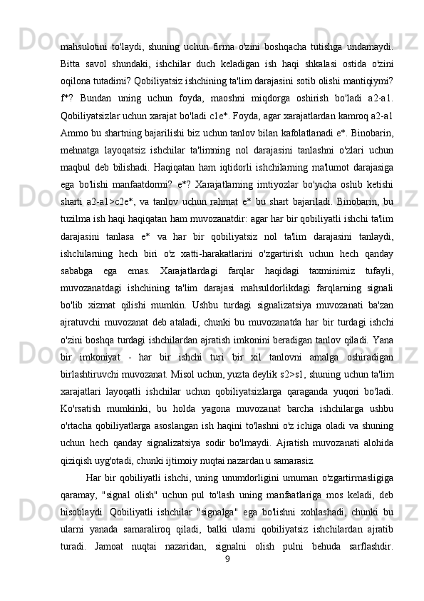 mahsulotini   to'laydi,   shuning   uchun   firma   o'zini   boshqacha   tutishga   undamaydi.
Bitta   savol   shundaki,   ishchilar   duch   keladigan   ish   haqi   shkalasi   ostida   o'zini
oqilona tutadimi? Qobiliyatsiz ishchining ta'lim darajasini sotib olishi mantiqiymi?
f*?   Bundan   uning   uchun   foyda,   maoshni   miqdorga   oshirish   bo'ladi   a2-a1.
Qobiliyatsizlar uchun xarajat bo'ladi c1e*. Foyda, agar xarajatlardan kamroq a2-a1
Ammo bu shartning bajarilishi biz uchun tanlov bilan kafolatlanadi e*. Binobarin,
mehnatga   layoqatsiz   ishchilar   ta'limning   nol   darajasini   tanlashni   o'zlari   uchun
maqbul   deb   bilishadi.   Haqiqatan   ham   iqtidorli   ishchilarning   ma'lumot   darajasiga
ega   bo'lishi   manfaatdormi?   e*?   Xarajatlarning   imtiyozlar   bo'yicha   oshib   ketishi
sharti   a2-a1>c2e*,   va   tanlov   uchun   rahmat   e*   bu   shart   bajariladi.   Binobarin,   bu
tuzilma ish haqi haqiqatan ham muvozanatdir: agar har bir qobiliyatli ishchi ta'lim
darajasini   tanlasa   e*   va   har   bir   qobiliyatsiz   nol   ta'lim   darajasini   tanlaydi,
ishchilarning   hech   biri   o'z   xatti-harakatlarini   o'zgartirish   uchun   hech   qanday
sababga   ega   emas.   Xarajatlardagi   farqlar   haqidagi   taxminimiz   tufayli,
muvozanatdagi   ishchining   ta'lim   darajasi   mahsuldorlikdagi   farqlarning   signali
bo'lib   xizmat   qilishi   mumkin.   Ushbu   turdagi   signalizatsiya   muvozanati   ba'zan
ajratuvchi   muvozanat   deb   ataladi,   chunki   bu   muvozanatda   har   bir   turdagi   ishchi
o'zini boshqa turdagi ishchilardan ajratish imkonini beradigan tanlov qiladi. Yana
bir   imkoniyat   -   har   bir   ishchi   turi   bir   xil   tanlovni   amalga   oshiradigan
birlashtiruvchi muvozanat. Misol uchun, yuzta deylik s2>s1, shuning uchun ta'lim
xarajatlari   layoqatli   ishchilar   uchun   qobiliyatsizlarga   qaraganda   yuqori   bo'ladi.
Ko'rsatish   mumkinki,   bu   holda   yagona   muvozanat   barcha   ishchilarga   ushbu
o'rtacha   qobiliyatlarga   asoslangan   ish   haqini   to'lashni   o'z   ichiga   oladi   va   shuning
uchun   hech   qanday   signalizatsiya   sodir   bo'lmaydi.   Ajratish   muvozanati   alohida
qiziqish uyg'otadi, chunki ijtimoiy nuqtai nazardan u samarasiz. 
Har   bir   qobiliyatli   ishchi,   uning   unumdorligini   umuman   o'zgartirmasligiga
qaramay,   "signal   olish"   uchun   pul   to'lash   uning   manfaatlariga   mos   keladi,   deb
hisoblaydi.   Qobiliyatli   ishchilar   "signalga"   ega   bo'lishni   xohlashadi,   chunki   bu
ularni   yanada   samaraliroq   qiladi,   balki   ularni   qobiliyatsiz   ishchilardan   ajratib
turadi.   Jamoat   nuqtai   nazaridan,   signalni   olish   pulni   behuda   sarflashdir.
9 