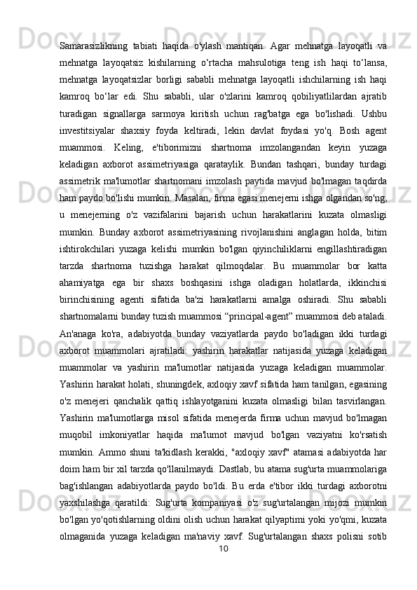Samarasizlikning   tabiati   haqida   o'ylash   mantiqan.   Agar   mehnatga   layoqatli   va
mehnatga   layoqatsiz   kishilarning   o‘rtacha   mahsulotiga   teng   ish   haqi   to‘lansa,
mehnatga   layoqatsizlar   borligi   sababli   mehnatga   layoqatli   ishchilarning   ish   haqi
kamroq   bo‘lar   edi.   Shu   sababli,   ular   o'zlarini   kamroq   qobiliyatlilardan   ajratib
turadigan   signallarga   sarmoya   kiritish   uchun   rag'batga   ega   bo'lishadi.   Ushbu
investitsiyalar   shaxsiy   foyda   keltiradi,   lekin   davlat   foydasi   yo'q.   Bosh   agent
muammosi.   Keling,   e'tiborimizni   shartnoma   imzolangandan   keyin   yuzaga
keladigan   axborot   assimetriyasiga   qarataylik.   Bundan   tashqari,   bunday   turdagi
assimetrik   ma'lumotlar   shartnomani   imzolash   paytida   mavjud   bo'lmagan   taqdirda
ham paydo bo'lishi mumkin. Masalan, firma egasi menejerni ishga olgandan so'ng,
u   menejerning   o'z   vazifalarini   bajarish   uchun   harakatlarini   kuzata   olmasligi
mumkin.   Bunday   axborot   assimetriyasining   rivojlanishini   anglagan   holda,   bitim
ishtirokchilari   yuzaga   kelishi   mumkin   bo'lgan   qiyinchiliklarni   engillashtiradigan
tarzda   shartnoma   tuzishga   harakat   qilmoqdalar.   Bu   muammolar   bor   katta
ahamiyatga   ega   bir   shaxs   boshqasini   ishga   oladigan   holatlarda,   ikkinchisi
birinchisining   agenti   sifatida   ba'zi   harakatlarni   amalga   oshiradi.   Shu   sababli
shartnomalarni bunday tuzish muammosi “principal-agent” muammosi deb ataladi.
An'anaga   ko'ra,   adabiyotda   bunday   vaziyatlarda   paydo   bo'ladigan   ikki   turdagi
axborot   muammolari   ajratiladi:   yashirin   harakatlar   natijasida   yuzaga   keladigan
muammolar   va   yashirin   ma'lumotlar   natijasida   yuzaga   keladigan   muammolar.
Yashirin harakat holati, shuningdek, axloqiy xavf sifatida ham tanilgan, egasining
o'z   menejeri   qanchalik   qattiq   ishlayotganini   kuzata   olmasligi   bilan   tasvirlangan.
Yashirin   ma'lumotlarga   misol   sifatida   menejerda   firma   uchun   mavjud   bo'lmagan
muqobil   imkoniyatlar   haqida   ma'lumot   mavjud   bo'lgan   vaziyatni   ko'rsatish
mumkin.   Ammo   shuni   ta'kidlash   kerakki,   "axloqiy   xavf"   atamasi   adabiyotda   har
doim ham bir xil tarzda qo'llanilmaydi. Dastlab, bu atama sug'urta muammolariga
bag'ishlangan   adabiyotlarda   paydo   bo'ldi.   Bu   erda   e'tibor   ikki   turdagi   axborotni
yaxshilashga   qaratildi:   Sug'urta   kompaniyasi   o'z   sug'urtalangan   mijozi   mumkin
bo'lgan yo'qotishlarning oldini olish uchun harakat qilyaptimi yoki yo'qmi, kuzata
olmaganida   yuzaga   keladigan   ma'naviy   xavf.   Sug'urtalangan   shaxs   polisni   sotib
10 