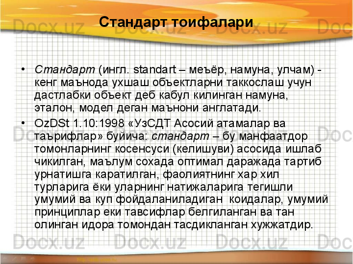 Стандарт тоифалари
•
Стандарт  (ингл.  standart  – меъёр, намуна, улчам) - 
кенг маънода ухшаш объектларни таккослаш учун 
дастлабки объект деб кабул килинган намуна, 
эталон, модел деган маънони англатади.   
•
OzDSt  1.10:1998 «УзСДТ Асосий атамалар ва 
таърифлар» буйича:  стандарт  – бу манфаатдор 
томонларнинг косенсуси (келишуви) асосида ишлаб 
чикилган, маълум сохада оптимал даражада тартиб 
урнатишга каратилган, фаолиятнинг хар хил 
турларига ёки уларнинг натижаларига тегишли 
умумий ва куп фойдаланиладиган  коидалар, умумий 
принциплар еки тавсифлар белгиланган ва тан 
олинган идора томондан тасдикланган хужжатдир. 