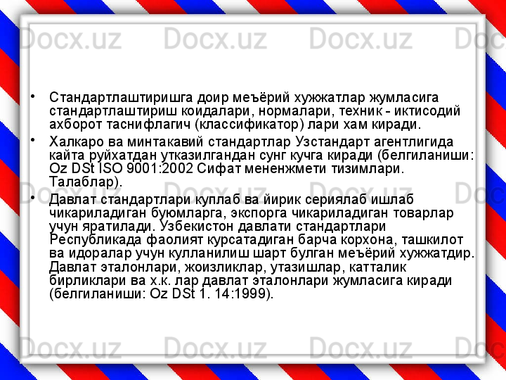 •
Стандартлаштиришга доир меъёрий хужжатлар жумласига 
стандартлаштириш коидалари, нормалари, техник - иктисодий 
ахборот таснифлагич (классификатор) лари хам киради.
•
Халкаро ва минтакавий стандартлар Узстандарт агентлигида 
кайта руйхатдан утказилгандан сунг кучга киради (белгиланиши: 
Oz DSt ISO  9001:2002 Сифат мененжмети тизимлари. 
Талаблар).
•
Давлат стандартлари куплаб ва йирик сериялаб ишлаб 
чикариладиган буюмларга, экспорга чикариладиган товарлар 
учун яратилади. Узбекистон давлати стандартлари 
Республикада фаолият курсатадиган барча корхона, ташкилот 
ва идоралар учун кулланилиш шарт булган меъёрий хужжатдир. 
Давлат эталонлари, жоизликлар, утазишлар, катталик 
бирликлари ва х.к. лар давлат эталонлари жумласига киради 
(белгиланиши: О z DSt  1. 14:1999). 