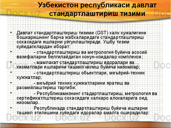 Узбекистон республикаси давлат 
стандартлаштириш тизими
•
Давлат стандартлаштириш тизими ( DST ) халк хужалигини 
бошкаришнинг барча жабхаларидаги стандартлаштириш 
сохасидаги ишларни уйгунлаштиради. Ушбу тизим 
куйидагилардан иборат:
•
- стандартлаштириш ва метрология буйича асосий 
вазифаларни белгилайдиган конун-коидалар комплекси;
•
- мамлакат стандартлаштириш идоралари ва 
хизматлари ишларини ташкил килиш буйича низомлар;
•
- стандартлаштириш обьектлари, меъёрий-техник 
хужжатлар;
•
- меъёрий техник хужжатларини яратиш ва 
расмийлаштириш тартиби;
•
- Республикамизнинг стадартлаштириш, метрология ва 
сертификатлштириш сохасидаги халкаро алокаларига оид 
низомлар. 
•
Республикада стандартлаштириш буйича ишларни 
ташкил этилишини куйидаги идоралар амалга оширадилар: 