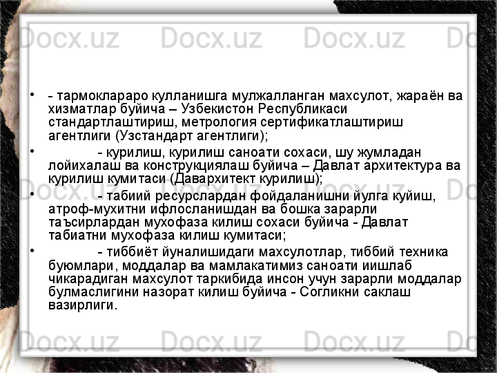 •
- тармоклараро кулланишга мулжалланган махсулот,  жараён ва 
хизматлар буйича – Узбекистон Республикаси 
стандартлаштириш, метрология сертификатлаштириш 
агентлиги (Узстандарт агентлиги);
•
- курилиш, курилиш саноати сохаси, шу жумладан 
лойихалаш ва конструкциялаш буйича – Давлат архитектура ва 
курилиш кумитаси (Давархитект курилиш);
•
- табиий ресурслардан фойдаланишни йулга куйиш, 
атроф-мухитни ифлосланишдан ва бошка зарарли 
таъсирлардан мухофаза килиш сохаси буйича - Давлат 
табиатни мухофаза килиш кумитаси; 
•
- тиббиёт йуналишидаги махсулотлар, тиббий техника 
буюмлари, моддалар ва мамлакатимиз саноати иишлаб 
чикарадиган махсулот таркибида инсон учун зарарли моддалар 
булмаслигини назорат килиш буйича - Согликни саклаш 
вазирлиги. 