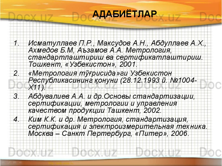 АДАБИЁТЛАР
1. Исматуллаев П.Р. , Максудов А.Н., Абдуллаев А.Х., 
Ахмедов Б.М, Аъзамов А.А. Метрология, 
стандартлаштириш ва сертификатлаштириш. 
Тошкент, «Узбекистон», 2001.
2. «Метрология тўғрисида»ги Узбекистон 
Республикасининг қонуни (28.12.1993 й. №1004-
Х11).
3. Абдувалиев А.А. и др.Основы стандартизации, 
сертификации, метрологии и управления 
качеством продукции Ташкент, 2002.
4. Ким К.К. и др. Метрология, стандартизация, 
сертификация и электроизмерительная техника. 
Москва – Санкт Пертербург, «Питер», 2006.   