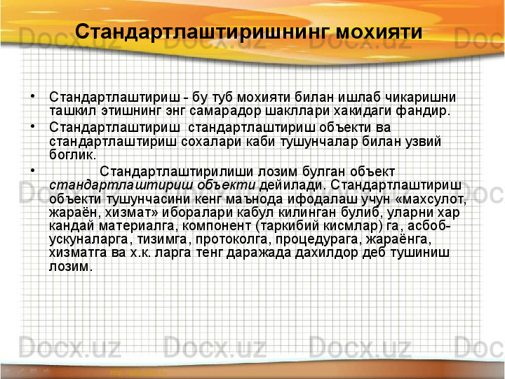 Стандартлаштиришнинг мохияти  
•
Стандартлаштириш - бу туб мохияти билан ишлаб чикаришни 
ташкил этишнинг энг самарадор шакллари хакидаги фандир. 
•
Стандартлаштириш  стандартлаштириш объекти ва 
стандартлаштириш сохалари каби тушунчалар билан узвий 
боглик.
•
Стандартлаштирилиши лозим булган объект 
стандартлаштириш объекти  дейилади. Стандартлаштириш 
объекти тушунчасини кенг маънода ифодалаш учун «махсулот,  
жараён, хизмат» иборалари кабул килинган булиб, уларни хар 
кандай материалга, компонент (таркибий кисмлар) га, асбоб-
ускуналарга, тизимга, протоколга, процедурага, жараёнга, 
хизматга ва х.к. ларга тенг даражада дахилдор деб тушиниш 
лозим.  