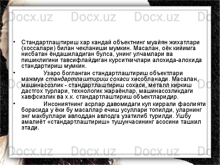 •
Стандартлаштириш хар кандай объектнинг муайян жихатлари 
(хоссалари) билан чекланиши мумкин. Масалан, оёк кийимга 
нисбатан ёндашиладиган булса, унинг улчамлари ва 
пишиклигини тавсифлайдиган курситкичлари алохида-алохида 
стандартириш мумкин.  
•
Узаро богланган стандартлаштириш объектлари 
мажмуи  стандартлаштириш сохаси  хисобланади. Масалан, 
машинасозлик - стандартлаштириш сохаси, металл киркиш 
дастгох турлари, технологик жараёнлар, машинасозликдаги 
хавфсизлик ва х.к. стандартлаштириш объектларидир.    
•
Инсониятнинг асрлар давомидаги куп киррали фаолияти 
борасида у ёки бу масаллар ечиш усуллари топилди, уларнинг 
энг макбуллари авлоддан авлодга узатилиб турилди. Ушбу 
амалиёт «стандартлаштириш» тушунчасининг асосини ташкил 
этади.  