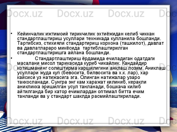 •
Кейинчалик ижтимоий тирикчилик эхтиёжидан келиб чиккан 
стандартлаштириш усуллари техникада кулланила бошланди. 
Тартибсиз, стихияли стандартириш корхона (ташкилот), давлат 
ва давлатлараро микёсида  тартиблаштирилган 
стандартлаштиришга айлана бошланди.  
•
Стандартлаштириш ёрдамида ечиладиган одатдаги 
масалани мисол тарикасида куриб чикайлик. Кандайдир 
котишманинг солиштирма каршилигини анклаш лозим. Аниклаш 
усуллари жуда куп (бевосита, билвосита ва х.к. лар), хар 
кайсиси уз натижасига эга. Олинган натижалар узаро 
таккосланади. Сунгра энг кам харажат килиниб, керакли 
аникликка эришилган усул танланади, бошкача килиб 
айтилганда бир катор ечимлардан оптимал битта ечим 
танланди ва у стандарт шаклда расмийлаштирилади.  
