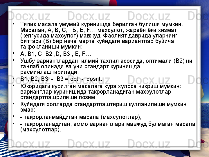 •
Типик масала умумий куринишда берилган булиши мумкин. 
Масалан, А, В, С,   Б, Е,  F … махсулот,  жараён ёки хизмат 
(келгусида махсулот) мавжуд. Фаолият даврида уларнинг 
биттаси (В) бир неча марта куйидаги вариантлар буйича 
такрорланиши мумкин: 
•
А, В1, С, В2 , D , В3 , Е,  F …
•
Ушбу вариантлардан, илмий тахлил асосида, оптимали (В2) ни 
танлаб олинади ва уни стандарт куринишда 
расмийлаштирилади:
•
В1, В2, В3  -  В3 = ор t   -   cosnt .
•
Юкоридаги курилган масалага кура хулоса чикриш мумкин: 
вариантлар куринишида такрорланадиган махсулотлар 
стандартлашрилиши лозим. 
•
Куйидаги холларда стандартлаштириш кулланилиши мумкин 
эмас:
•
- такрорланмайдиган масала (махсулотлар);
•
- такрорланадиган, аммо вариантлари мавжуд булмаган масала 
(махсулотлар).  