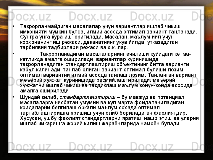 •
Такрорланмайдиган масалалар учун вариантлар ишлаб чикиш 
имконияти мумкин булса, илмий асосда оптимал вариант танланади. 
Сунгра унга кура иш юритилади. Масалан, маълум йил учун 
корхонанинг иш режаси, деканатнинг укув йилда  утказадиган  
тарбиявий тадбирлари режаси ва х.к. лар.     
•
Такрорланадиган масалаларнинг ечилиши куйидаги кетма-
кетликда амалга оширилади: вариантлар куринишида 
такрорланадиган стандартлаштириш объектининг битта варианти 
кабул килинади; танлаб олиган вариант оптимал булиши лозим; 
оптимал вариантни илмий асосда танлаш лозим. Танланган вариант 
меъёрий хужжат куринишида расмийлаштирилади; меъёрий 
хужжатни ишлаб чикиш ва тасдиклаш маълум конун-коида асосида 
амалга оширилади 
•
Шундай килиб,  стандартлаштириш  – бу мавжуд ва потенциал 
масалаларга нисбатан умумий ва куп марта фойдаланиладиган 
коидаларни белгилаш оркали маълум сохада оптимал 
тартиблаштиришга эришиш учун олиб бориладиган фаолиятдир.  
Хусусан, ушбу фаолият стандартларни яратиш, нашр этиш ва уларни 
ишлаб чикаришга жорий килиш жараёнларида намоён булади. 