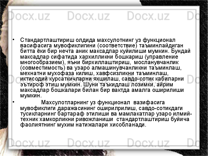 •
Стандартлаштириш олдида махсулотнинг уз функционал 
васифасига мувофиклигини (соответствие) таъминлайдиган 
битта ёки бир нечта аник максадлар куйилиши мумкин. Бундай 
максадлар сифатида хархилликни бошкариш (управление 
многообразием), яъни бирхиллаштириш,  мосланувчанлик 
(совместимость) ва узаро алмашинувчанликни таъминлаш, 
мехнатни мухофаза килиш, хавфсизликни таъминлаш, 
иктисодий курсаткичларни яхшилаш, савдо-сотик кабиларни 
эътироф этиш мумкин. Шуни таъкидлаш лозимки, айрим 
максадлар бошкалари билан бир вактда амалга оширилиши 
мумкин.  
•
Махсулотларнинг уз функционал  вазифасига 
мувофиклиги даражасининг оширилрилиш, савдо-сотикдаги 
тусикларнинг бартараф этилиши ва мамлакатлар узаро илмий-
техник хамкорликни ривожланиши  стандартлаштириш буйича 
фаолиятнинг мухим натижалари хисобланади. 