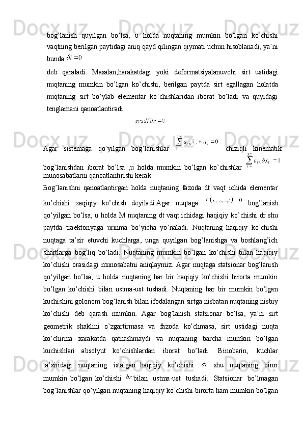 bog’lanish   quyilgan   bo’lsa,   u   holda   nuqtaning   mumkin   bo’lgan   ko’chishi
vaqtning berilgan   paytidagi   aniq   qayd   qilingan   qiymati   uchun   hisoblanadi,   ya’ni
bunda 
deb   qaraladi.   Masalan,harakatdagi   yoki   deformatsiyalanuvchi   sirt   ustidagi
nuqtaning   mumkin   bo’lgan   ko’chishi,   berilgan   paytda   sirt   egallagan   holatda
nuqtaning   sirt   bo’ylab   elementar   ko’chishlaridan   iborat   bo’ladi   va   quyidagi
tenglamani qanoatlantiradi:
                                                   
Agar   sistemaga   qo’yilgan   bog’lanishlar     chiziqli   kinematik
bog’lanishdan   iborat   bo’lsa   ,u   holda   mumkin   bo’lgan   ko’chishlar  
munosabatlarni qanoatlantirishi kerak.
Bog’lanishni   qanoatlantirgan   holda   nuqtaning   fazoda   dt   vaqt   ichida   elementar
ko’chishi   xaqiqiy   ko’chish   deyiladi.Agar   nuqtaga     bog’lanish
qo’yilgan bo’lsa, u holda M nuqtaning dt  vaqt  ichidagi  haqiqiy ko’chishi  dr shu
paytda   traektoriyaga   urinma   bo’yicha   yo’naladi.   Nuqtaning   haqiqiy   ko’chishi
nuqtaga   ta’sir   etuvchi   kuchlarga,   unga   quyilgan   bog’lanishga   va   boshlang’ich
shartlarga   bog’liq   bo’ladi.   Nuqtaning   mumkin   bo’lgan   ko’chishi   bilan   haqiqiy
ko’chishi   orasidagi  munosabatni   aniqlaymiz.  Agar   nuqtaga  statsionar   bog’lanish
qo‘yilgan   bo’lsa,   u   holda   nuqtaning   har   bir   haqiqiy   ko’chishi   birorta   mumkin
bo’lgan   ko’chishi   bilan   ustma-ust   tushadi.   Nuqtaning   har   bir   mumkin   bo’lgan
kuchishini golonom bog’lanish bilan ifodalangan sirtga nisbatan nuqtaning nisbiy
ko’chishi   deb   qarash   mumkin.   Agar   bog’lanish   statsionar   bo’lsa,   ya’ni   sirt
geometrik   shaklini   o’zgartirmasa   va   fazoda   ko’chmasa,   sirt   ustidagi   nuqta
ko’chirma   xarakatda   qatnashmaydi   va   nuqtaning   barcha   mumkin   bo’lgan
kuchishlari   absolyut   ko’chishlardan   iborat   bo’ladi.   Binobarin,   kuchlar
ta’siridagi   nuqtaning   istalgan   haqiqiy   ko’chishi   
shu   nuqtaning   biror
mumkin   bo’lgan   ko’chishi   bilan   ustma-ust   tushadi.   Statsionar   bo’lmagan
bog’lanishlar qo’yilgan nuqtaning haqiqiy ko’chishi birorta ham mumkin bo’lgan 