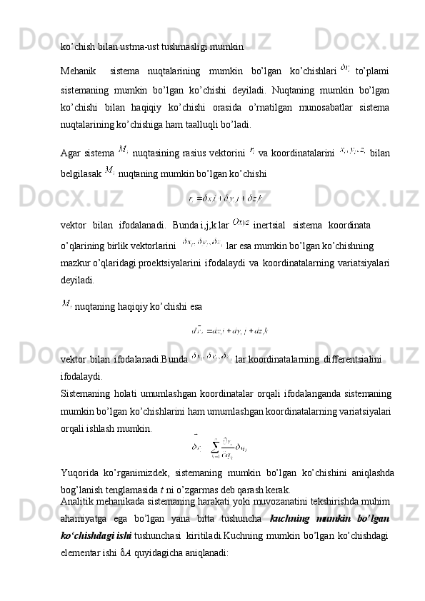 ko’chish bilan ustma-ust tushmasligi  mumkin.
Mehanik sistema nuqtalarining mumkin bo’lgan ko’chishlari      to’plami
sistemaning   mumkin   bo’lgan   ko’chishi   deyiladi.   Nuqtaning   mumkin   bo’lgan
ko’chishi   bilan   haqiqiy   ko’chishi   orasida   o’rnatilgan   munosabatlar   sistema
nuqtalarining ko’chishiga ham taalluqli bo’ladi.
Agar sistema     nuqtasining rasius vektorini     va koordinatalarini     bilan
belgilasak   nuqtaning mumkin bo’lgan ko’chishi 
                                                     
vektor  bilan	  ifodalanadi.	  Bunda i,j,k lar    inertsial	  sistema	  koordinata 
o’qlarining birlik vektorlarini    lar esa mumkin bo’lgan ko’chishning 
mazkur o’qlaridagi  proektsiyalarini   ifodalaydi   va   koordinatalarning   variatsiyalari 
deyiladi.
 nuqtaning haqiqiy ko’chishi esa 
                                                    
vektor   bilan   ifodalanadi.Bunda   lar  koordinatalarning   differentsialini 
ifodalaydi.
Sistemaning   holati   umumlashgan   koordinatalar   orqali   ifodalanganda   sistemaning
mumkin bo’lgan ko’chishlarini ham umumlashgan koordinatalarning variatsiyalari 
orqali ishlash mumkin.
                                                    
Yuqorida   ko’rganimizdek,   sistemaning   mumkin   bo’lgan   ko’chishini   aniqlashda
bog’lanish tenglamasida  t  ni o’zgarmas deb qarash kerak.
Analitik mehanikada sistemaning harakati yoki muvozanatini tekshirishda muhim
ahamiyatga   ega   bo’lgan   yana   bitta   tushuncha   kuchning   mumkin   bo’lgan
ko‘chishdagi   ishi   tushunchasi   kiritiladi.Kuchning   mumkin   bo’lgan   ko’chishdagi
elementar   ishi    A   quyidagicha   aniqlanadi: 