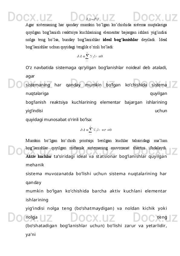                                                           
Agar   sistemaning   har   qanday   mumkin   bo’lgan   ko’chishida   sistema   nuqtalariga
quyilgan   bog’lanish   reaktsiya   kuchlarining   elementar   bajargan   ishlari   yig’indisi
nolga   teng   bo’lsa,   bunday   bog’lanishlar   ideal   bog‘lanishlar   deyiladi.   Ideal
bog‘lanishlar uchun quyidagi tenglik o’rinli bo’ladi:
                                                
O’z   navbatida   sistemaga   qo’yilgan   bog’lanishlar   noideal   deb   ataladi,
agar
sistemaning   har   qanday   mumkin   bo’lgan   ko’chishida   sistema
nuqtalariga   quyilgan
bog’lanish   reaktsiya   kuchlarining   elementar   bajargan   ishlarining
yig’indisi   uchun
quyidagi munosabat o’rinli bo’lsa:
                                                     
Mumkin   bo‘lgan   ko‘chish   printsipi   berilgan   kuchlar   tahsiridagi   ma’lum
bog’lanishlar   quyilgan   mehanik   sistemaning   muvozanat   shartini   ifodalaydi.
Aktiv   kuchlar   t a’siridagi   ideal   v a   st at sionar   bog‘lanishlar   quy ilgan
mehanik
sist ema   muv ozanat da   bo‘lishi   uchun   sist ema   nuqt alarining   har
qanday
mumk in   bo‘lgan   k o’chishida   barcha   ak t iv   k uchlani   element ar
ishlarining
y ig’indisi   nolga   t eng   (bo’shat may digan)   v a   noldan   k ichik   y ok i
nolga   t eng
(bo‘shat adigan   bog’lanishlar   uchun)   bo’lishi   zarur   v a   y et arlidir,
y a’ni 
