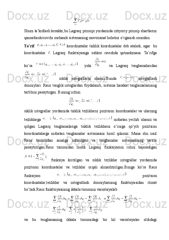                                                    
Shuni ta’kidlash kerakki,bu Lagranj prinsipi yordamida ixtiyoriy prinsip shartlarini
qanoatlantiriuvchi mehanik sistemaning muvozanat holatini o‘rganish mumkin.
Ta’rif .     koordinatalar tsiklik koordinatalar  deb ataladi, agar     bu
koordinatalar     Lagranj   funktsiyasiga   oshkor   ravishda   qatnashmasa.   Ta’rifga
ko’ra       yoki     va   Lagranj   tenglamalaridan
  siklik   integrallarni   olamiz.Bunda     integrallash
doimiylari. Raus  tenglik integlardan foydalanib, sistema  harakat  tenglamalarining
tartibini pasaytirgan. Buning uchun 
                                          
siklik   integrallar   yordamida   tsiklik   tezliklarni   pozitsion   koordinatalar   va   ularning
tezliklarga     nisbatan   yechib   olamiz   va
qolgan   Lagranj   tenglamalariga   tsiklik   tezliklarni   o’rniga   qo’yib   pozitsion
koordinatalarga   nisbatan   tenglamalar   sistemasini   hosil   qilamiz.   Mana   shu   usul
Raus   tomonidan   amalga   oshirilgan   va   tenglamalar   sistemasining   tartibi
pasaytirilgan.Raus   tomonidan   huddi   Lagranj   funksiyasini   rolini   bajaradigan
  funksiya   kiritilgan   va   siklik   tezliklar   integrallar   yordamida
pozitsion   koordinatalar   va   tezliklar   orqali   almashtirilgan.Bunga   ko’ra   Raus
funksiyasi     pozitsion
koordinatalar,tezliklar   va   integrallash   doimiylarining   funktsiyasidan   iborat
bo’ladi.Raus funktsiyasining ikkala tomonini variatsiyalab
                            
va   bu   tenglamaning   ikkala   tomonidagi   bir   hil   variatsiyalar   oldidagi 