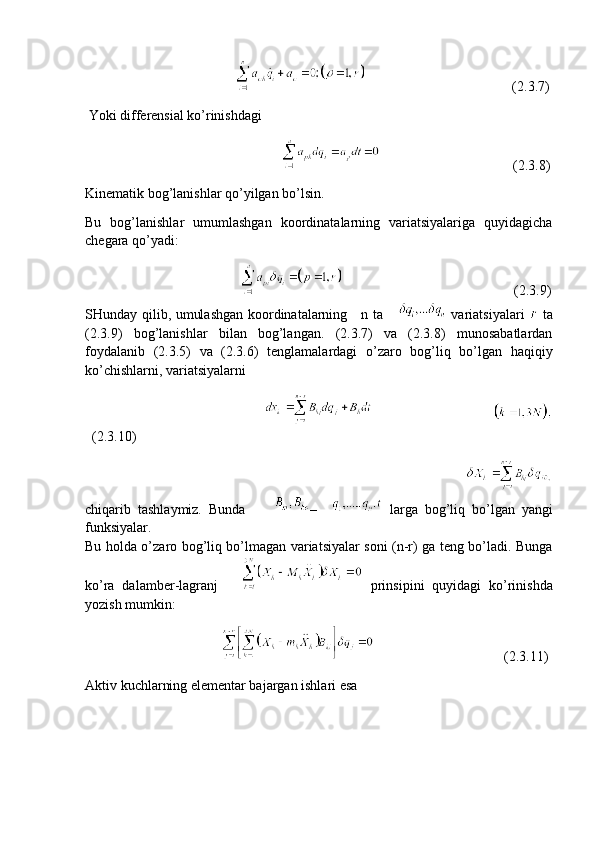                                                                                       (2.3.7)
 Yoki differensial ko’rinishdagi
                                                                                               (2.3.8)
Kinematik bog’lanishlar qo’yilgan bo’lsin.
Bu   bog’lanishlar   umumlashgan   koordinatalarning   variatsiyalariga   quyidagicha
chegara qo’yadi:
                                                                                              (2.3.9)
SHunday qilib, umulashgan koordinatalarning     n ta        variatsiyalari     ta
(2.3.9)   bog’lanishlar   bilan   bog’langan.   (2.3.7)   va   (2.3.8)   munosabatlardan
foydalanib   (2.3.5)   va   (2.3.6)   tenglamalardagi   o’zaro   bog’liq   bo’lgan   haqiqiy
ko’chishlarni, variatsiyalarni
                                                           
(2.3.10)
                                                                                             
chiqarib   tashlaymiz.   Bunda         –       larga   bog’liq   bo’lgan   yangi
funksiyalar.
Bu holda o’zaro bog’liq bo’lmagan variatsiyalar soni (n-r) ga teng bo’ladi. Bunga
ko’ra   dalamber-lagranj         prinsipini   quyidagi   ko’rinishda
yozish mumkin:   
                                                                             (2.3.11)
Aktiv kuchlarning elementar bajargan ishlari esa 