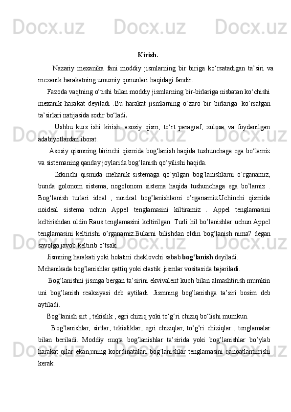                                                             Kirish.
          Nazariy   mexanika   fani   moddiy   jismlarning   bir   biriga   ko‘rsatadigan   ta’siri   va
mexanik harakatning umumiy qonunlari haqidagi fandir.
     Fazoda vaqtning o‘tishi bilan moddiy jismlarning bir-birlariga nisbatan ko‘chishi
mexanik   harakat   deyiladi   .Bu   harakat   jismlarning   o‘zaro   bir   birlariga   ko‘rsatgan
ta’sirlari natijasida sodir bo‘ladi .
          Ushbu   kurs   ishi   kirish,   asosiy   qism,   to‘rt   paragraf,   xulosa   va   foydanilgan
adabiyotlardan iborat.
         Asosiy qismning birinchi qismida bog‘lanish haqida tushunchaga ega bo‘lamiz
va sistemaning qanday joylarida bog‘lanish qo‘yilishi haqida.
          Ikkinchi   qismida   mehanik   sistemaga   qo’yilgan   bog’lanishlarni   o’rganamiz,
bunda   golonom   sistema,   nogolonom   sistema   haqida   tushunchaga   ega   bo’lamiz   .
Bog‘lanish   turlari   ideal   ,   noideal   bog’lanishlarni   o’rganamiz.Uchinchi   qismida
noideal   sistema   uchun   Appel   tenglamasini   kiltiramiz   .   Appel   tenglamasini
keltirishdan oldin Raus tenglamasini keltirilgan. Turli hil bo’lanishlar uchun Appel
tenglamasini   keltirishi   o’rganamiz.Bularni   bilishdan   oldin   bog‘lanish   nima?   degan
savolga   javob   keltirib   o‘tsak. 
     Jismning harakati yoki holatini cheklovchi sabab  bog‘lanish  deyiladi.
Mehanikada   bog’lanishlar   qattiq   yoki   elastik   jismlar   vositasida   bajariladi.
      Bog’lanishni jismga bergan ta’sirini ekvivalent kuch bilan almashtirish mumkin
uni   bog’lanish   reaksiyasi   deb   aytiladi.   Jismning   bog’lanishga   ta’siri   bosim   deb
aytiladi.
     Bog‘lanish   sirt   ,   tekislik   ,   egri   chiziq   yoki   to‘g‘ri   chiziq   bo‘lishi   mumkun.
          Bog’lanishlar,   sirtlar,   tekisliklar,   egri   chiziqlar,   to’g’ri   chiziqlar   ,   tenglamalar
bilan   beriladi.   Moddiy   nuqta   bog’lanishlar   ta’sirida   yoki   bog’lanishlar   bo’ylab
harakat   qilar   ekan,uning   koordinatalari   bog’lanishlar   tenglamasini   qanoatlantirrishi
kerak. 