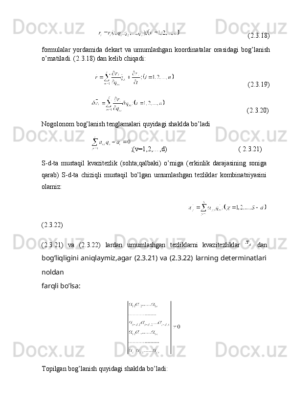                                                                           (2.3.18)
formulalar   yordamida   dekart   va   umumlashgan   koordinatalar   orasidagi   bog’lanish
o’rnatiladi. (2.3.18) dan kelib chiqadi:
                                                                           (2.3.19)
                                                                              (2.3.20)
Nogolonom bog’lanish tenglamalari quyidagi shaklda bo’ladi
                              ;(v=1,2,…,d)                                          ( 2.3.21)
S-d-ta   mustaqil   kvazitezlik   (sohta;qalbaki)   o’rniga   (erkinlik   darajasining   soniga
qarab)   S-d-ta   chiziqli   mustaqil   bo’lgan   umumlashgan   tezliklar   kombinatsiyasini
olamiz:
                                                                     
(2.3.22)
(2.3.21)   va   (2.3.22)   lardan   umumlashgan   tezliklarni   kvazitezliklar     dan
bog’liqligini aniqlaymiz,agar (2.3.21) va (2.3.22) larning determinatlari
noldan
farqli bo’lsa:
                                                
Topilgan bog’lanish quyidagi shaklda bo’ladi: 