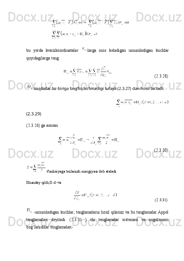                         
bu   yerda   kvazikoordinatalar   -larga   mos   keladigan   umumlashgan   kuchlar
quyidagilarga teng:
                                                                          (2.3.28)
 miqdorlar bir -biriga  bog’liq bo’lmasligi tufayli (2.3.27) dan hosil bo’ladi:
                                                           
(2.3.29)
(2.3.26) ga asosan
                                                              (2.3.30)
- funksiyaga tezlanish energiyasi deb ataladi.
Shunday qilib,S-d –ta
                                                                                      (2.3.31)
  -umumlashgan kuchlar; tenglamalarni hosil qilamiz va bu tenglamalar Appel
tenglamalari   deyiladi.   (2.3.31   )   chi   tenglamalar   sistemasi   va   nogolonom
bog’lanishlar tenglamalari- 