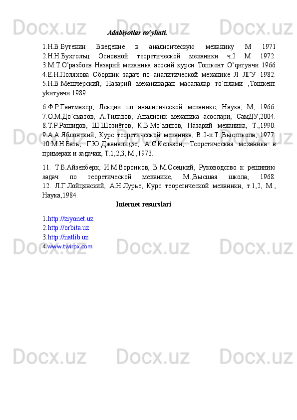                                      Adabiyotlar ro’yhati.
1.Н.В.Бутенин   Введение   в   аналитическую   механику   М   1971
2.Н.Н.Бухголъц   Основной   теоретической   механики   ч.2   М   1972.
3.М.Т.O’разбоев   Назарий   механика   асосий   курси   Тошкент   O’qитувчи   1966
4.Е.Н.Поляхова   Сборник   задач   по   аналитической   механике   Л   ЛГУ   1982.
5.Н.В.Мешчерский,   Назарий   механикадан   масалалар   тo’плами   ,Тошкент
yk итувчи 1989
6.Ф.Р.Гантмахер,   Лекции   по   аналитической   механике,   Наука,   М,   1966.
7.О.М.Дo’сматов,   А.Тилавов,   Аналитик   механика   асослари,   СамДУ,2004.
8.Т.Р.Рашидов,   Ш.Шозиётов,   К.Б.Мo’минов,   Назарий   механика,   Т.,1990.
9.А.А.Яблонский,   Курс   теоретической   механика,   В.2-х.Т.,Выс.школа,   1977.
10.М.Н.Бать,   Г.Ю.Джаналидзе,   А.С.Кельзон,   Теоретическая   механика   в
примерах и задачах, Т.1,2,3, М.,1973.
11.   Т.Б.Айзенберк,   И.М.Воронков,   В.М.Осецкий,   Руководство   к   решинию
задач   по   теоретической   механике,   М.,Высшая   школа,   1968.
12.   Л.Г.Лойцянский,   А.Н.Лурье,   Курс   теоретической   механики,   т.1,2,   М.,
Наука,1984.
                                           Internet resurslari
1 . http://ziyonet.uz
2. http://orbita.uz
3. http://natlib.uz
4. www.twirpx.com 