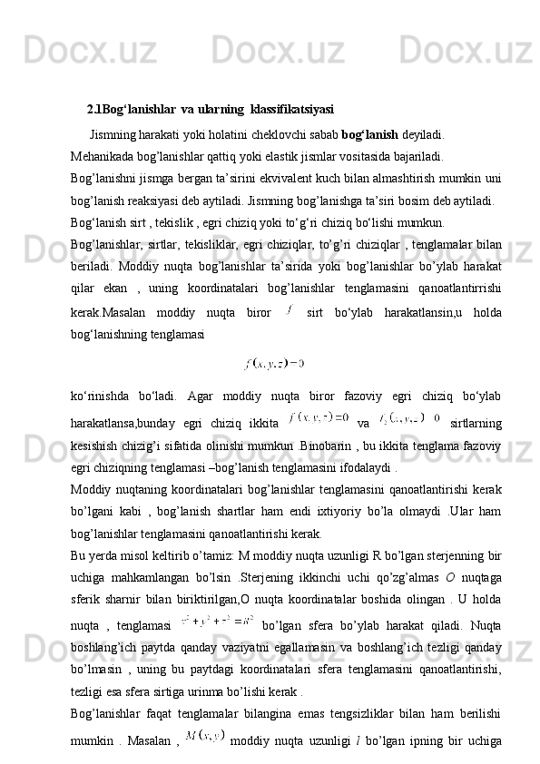       2.1Bog‘lanishlar   va   ularning   klassifikatsiyasi
      Jismning   harakati   yoki   holatini   cheklovchi   sabab   bog‘lanish   deyiladi.
Mehanikada   bog’lanishlar   qattiq   yoki   elastik   jismlar   vositasida   bajariladi.
Bog’lanishni jismga bergan ta’sirini ekvivalent kuch bilan almashtirish mumkin   uni
bog’lanish   reaksiyasi   deb   aytiladi.   Jismning bog’lanishga   ta’siri   bosim deb aytiladi.
Bog‘lanish   sirt   ,   tekislik   ,   egri   chiziq   yoki   to‘g‘ri   chiziq   bo‘lishi   mumkun.
Bog’lanishlar,   sirtlar,   tekisliklar,   egri   chiziqlar,   to’g’ri   chiziqlar   ,   tenglamalar bilan
beriladi.   Moddiy   nuqta   bog’lanishlar   ta’sirida   yoki   bog’lanishlar   bo’ylab   harakat
qilar   ekan   ,   uning   koordinatalari   bog’lanishlar   tenglamasini   qanoatlantirrishi
kerak.Masalan   moddiy   nuqta   biror     sirt   bo‘ylab   harakatlansin,u   holda
bog‘lanishning tenglamasi
                                                      
ko‘rinishda   bo‘ladi.   Agar   moddiy   nuqta   biror   fazoviy   egri   chiziq   bo‘ylab
harakatlansa,bunday   egri   chiziq   ikkita     va     sirtlarning
kesishish chizig’i sifatida olinishi mumkun .Binobarin , bu ikkita tenglama fazoviy
egri chiziqning tenglamasi –bog’lanish tenglamasini ifodalaydi .
Moddiy   nuqtaning   koordinatalari   bog’lanishlar   tenglamasini   qanoatlantirishi   kerak
bo’lgani   kabi   ,   bog’lanish   shartlar   ham   endi   ixtiyoriy   bo’la   olmaydi   .Ular   ham
bog’lanishlar tenglamasini qanoatlantirishi kerak.
Bu yerda misol keltirib o’tamiz: M moddiy nuqta uzunligi R bo’lgan sterjenning   bir
uchiga   mahkamlangan   bo’lsin   .Sterjening   ikkinchi   uchi   qo’zg’almas   O   nuqtaga
sferik   sharnir   bilan   biriktirilgan,O   nuqta   koordinatalar   boshida   olingan   .   U   holda
nuqta   ,   tenglamasi     bo’lgan   sfera   bo’ylab   harakat   qiladi.   Nuqta
boshlang’ich   paytda   qanday   vaziyatni   egallamasin   va   boshlang’ich   tezligi   qanday
bo’lmasin   ,   uning   bu   paytdagi   koordinatalari   sfera   tenglamasini   qanoatlantirishi,
tezligi esa sfera sirtiga urinma bo’lishi kerak .
Bog’lanishlar   faqat   tenglamalar   bilangina   emas   tengsizliklar   bilan   ham   berilishi
mumkin   .   Masalan   ,     moddiy   nuqta   uzunligi   l   bo’lgan   ipning   bir   uchiga 