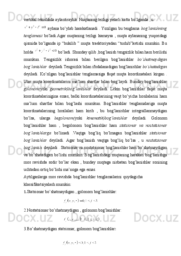 vertikal   tekislikda   aylantiraylik.   Nuqtaning   tezligi   yetarli   katta   bo’lganda   ,  u
  aylana bo’ylab harakatlanadi . Yozilgan bu tenglama   bog‘lanishning
tenglamasi   bo’ladi.Agar   nuqtaning   tezligi   kamaysa   ,   nuqta   aylananing   yuqoridagi
qismida   bo’lganda   ip  “bukilib   ”   nuqta   traektoriyadan   “tushib”ketishi   mumkin.  Bu
holda    bo’ladi. Shunday qilib ,bog’lanish tengsizlik bilan ham berilishi
mumkun.   Tengsizlik   ishorasi   bilan   berilgan   bog’lanishlar   bo‘shatmaydigan
bog’lanishlar   deyiladi.Tengsizlik   bilan   ifodalanadigan bog’lanishlar  bo’shatadigan
deyiladi.   Ko’rilgan   bog’lanishlar   tenglamasiga   faqat   nuqta   koordinatalari   kirgan   .
Ular   nuqta koordinatalarini ma’lum shartlar bilan bog’laydi. Bunday bog’lanishlar
golonom( yoki   geometrik)bog‘lanishlar   deyiladi.   Lekin   bog’lanishlar   faqat   nuqta
koordinatalarinigina emas, balki koordinatalarining vaqt  bo’yicha hosilalarini  ham
ma’lum   shartlar   bilan   bog’lashi   mumkun.   Bog’lanishlar   tenglamalariga   nuqta
koordinatalarining   hosilalari   ham   kirib   ,   bu   bog’lanishlar   integrallanmaydigan
bo’lsa,   ularga   begolonom( yoki   kinematik)bog’lanishlar   deyiladi .   Golonom
bog’lanishlar   ham   ,   begolonom   bog’lanishlar   ham   statsionar   va   nostatsionar
bog’lanishlarga   bo’linadi   .Vaqtga   bog’liq   bo’lmagan   bog’lanishlar   statsionar
bog’lanishlar   deyiladi.   Agar   bog’lanish   vaqtga   bog’liq   bo’lsa   ,   u   nostatsionar
bog’lanish   deyiladi   .   Statsionar   va   nostatsionar   bog’lanishlar   ham bo’shatmaydigan
va bo’shatadigan bo’lishi mumkin. Bog’lanishdagi   nuqtaning   harakati   bog’lanishga
mos   ravishda   sodir   bo’lar   ekan   ,   bunday   nuqtaga   nisbatan   bog’lanishlar   sonining
uchtadan ortiq   bo’lishi   ma’noga ega emas.
Aytilganlarga   mos   ravishda   bog’lanishlar   tenglamalarini   quydagicha
klassifikatsiyalash mumkin:
1. Statsionar   bo’shatmaydigan   ,   golonom   bog’lanishlar:
                                      
2.Nostatsionar   bo’shatmaydigan   ,   golonom   bog’lanishlar:
                                      
3.Bo’shatmaydigan   statsionar,   golonom   bog’lanishlar :
                                    
