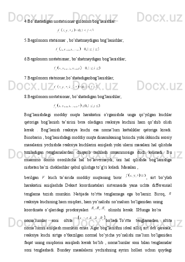 4.Bo’shatadigan   nostatsionar   golonom   bog’lanishlar:
                                  
5.Begolonom   statsionar   ,   bo’shatmaydigan   bog’lanishlar;
                                
6.Begolonom   nostatsionar,   bo’shatmaydigan   bog’lanishlar;
                              
7.Begolonom   statsionar,bo’shatadiganbog’lanishlar;
                              
8.Begolonom   nostatsionar,   bo’shatadigan   bog’lanishlar;
                           
Bog’lanishdagi   moddiy   nuqta   harakatini   o’rganishda   unga   qo’yilgan   kuchlar
qatoriga   bog’lanish   ta’sirini   bera   oladigan   reaksiya   kuchini   ham   qo’shib   olish
kerak   .   Bog’lanish   reaksiya   kuchi   esa   noma’lum   kattaliklar   qatoriga   kiradi.
Binobarin , bog’lanishdagi moddiy nuqta dinamikaning birinchi yoki ikkinchi asosiy
masalasini   yechishda   reaksiya   kuchlarini   aniqlash   yoki   ularni   masalani   hal qilishda
tuziladigan   tenglamalardan   chiqarib   tashlash   muammosiga   duch   kelinadi.   Bu
muammo   doimo   osonlikcha   hal   bo’lavermaydi;   uni   hal   qilishda   bog’lanishga
nisbatan   ba’zi cheklashlar qabul qilishga   to’g’ri   keladi.   Masalan  ,
berilgan     kuch   ta’sirida   moddiy   nuqtaning   biror   ,   sirt   bo’ylab
harakatini   aniqlashda   Dekart   koordinatalari   sistemasida   yana   uchta   differensial
tenglama   tuzish   mumkin.   Natijada   to’rtta   tenglamaga   ega   bo’lamiz.   Biroq,  
reaksiya   kuchining   ham   miqdori,   ham   yo’nalishi   no’malum   bo’lganidan   uning
koordinata   o’qlaridagi   proeksiyalari  
    olinishi   kerak.   SHunga   ko’ra
noma’lumlar   soni   oltita   bo’ladi.To’rtta   tenglamadan   oltita
noma’lumni aniqlash mumkun emas. Agar bog’lanishni ideal silliq sirt deb qarasak,
reaksiya   kuchi   sirtga   o’tkazilgan   normal   bo’yicha   yo’nalishi   ma’lum   bo’lganidan
faqat   uning   miqdorini   aniqlash   kerak   bo’lib   ,   noma’lumlar   soni   bilan   tenglamalar
soni   tenglashadi.   Bunday   masalalarni   yechishning   ayrim   hollari   uchun   quydagi 